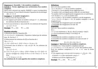 29
Séquences 1 : Ensemble ℂ des nombres complexes.
Activité 1 : Forme algébrique (ou cartésienne) d’un nombre
complexe.
Après avoir retrouvé ses esprits, DANSOU a repris la préparation
de son examen. Il veut d’abord résoudre l’équation du second degré
(E) : x2 + 4 = 0
Consigne 1 : Le nombre imaginaire i.
1) Résous dans ℝ, l’équation (E).
2) On suppose qu’il existe un nombre 𝒾 tel que 𝒾2 = -1 ; détermine
les solutions de (E) en fonction de 𝒾
3) Ecris sous la forme α + 𝒾β, α et β ∈ ℝ ; les solutions de l’équation
(x + 2 )2 + 9 = 0
Stratégie : TI :...... min TC : ....... min
Résultats attendus
1) Résolvons dans ℝ, l’équation (E).
x2 + 4 = 0 ⇒ x2 = -4 (absurde) ; l’équation n’admet pas de solution
dans ℝ d’où Sℝ={ }
2) Déterminons les solutions de (E) en fonction de 𝒾
On a : 𝒾2 = -1
x2 = 4𝒾2 = (2𝒾)2 ⟺ x2 - (2𝒾)2 = 0 ⇔ x = -2𝒾 ou x = 2𝒾
3) Ecrivons sous la forme α + 𝒾β, α et β ∈ ℝ ; les solutions de
l’équation
(x + 2 )2 + 9 = 0
(x + 2 )2 + 9 = 0 ; si 𝒾2 = -1 On a : -(3𝒾)2 = 9 donc (x + 2 )2 -(3𝒾)2 = 0
[(x+2) + (3𝒾)][(x+2) – (3𝒾)] = 0 ⟺ x + 2 +3𝒾 = 0 ou x + 2 - 3𝒾 = 0
d’où
x = -2 -3𝒾 ou x = -2 + 3𝒾
Les solutions de (𝐄) sont appelées des nombres complexes.
Définitions
Soit a et b deux nombres réels
* z= a + ib, avec i² = -1 est un nombre complexe
* l’écriture a + ib est appelée forme algébrique de z,
* le nombre réel a est appelé partie réelle de z et noté Re(z)
* le nombre réel b est appelé partie imaginaire de z et noté Im(z) ;
* si b =0 alors z = a ; z est un nombre réel.
* si a = 0, alors z = ib, le nombre complexe z est dit imaginaire.
* si a = 0 et b ≠ 0 alors z = ib ; le nombre complexe z est dit
imaginaire pur.
* L’ensemble des imaginaires purs est noté iℝ∗
* L’ensemble des imaginaires est noté iℝ
Propriétés
Soit z et z’ deux nombres complexes.
On a :
* z = z’ si et seulement si Re (z) = Re (z’) et Im(z) = Im(z’)
*z = 0 si et seulement si Re(z) = 0 et Im(z) =0
Notation
*L’ensemble des nombres complexes est noté ℂ
*L’ensemble des nombres complexes non nuls est noté ℂ∗
Remarque :
ℕ ⊂ ℤ ⊂ 𝔻 ⊂ ℚ ⊂ ℝ ⊂ ℂ
Consigne 2 : Opération sur les nombres complexes.
1°) Soient 𝑧 𝑒𝑡 𝑧′
deux nombres complexes tels que
𝑧 = 𝑎 + 𝑖𝑏 𝑒𝑡 𝑧′
= 𝑎′
+ 𝑖𝑏′
avec 𝑎, 𝑏, 𝑎′
𝑒𝑡 𝑏′
des nombres réels.
Ecris les nombres complexes 𝑧 + 𝑧′
et 𝑧 × 𝑧′
sous la forme
algébrique
2°) On suppose que z est non nul et on pose 𝑢 =
1
𝑎2+𝑏2
(𝑎 − 𝑖𝑏).
a-Calcule 𝑧 × 𝑢. Que représente 𝑢 pour 𝑧 ?
b-Déduis-en la forme algébrique de
1
𝑧
Stratégie : TI :...... min TC : ....... min
 