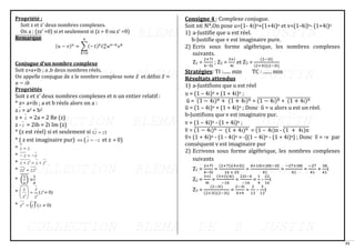 31
Propriété :
Soit z et z’ deux nombres complexes.
On a : (zz’ =0) si et seulement si (z = 0 ou z’ =0)
Remarque
Conjugue d’un nombre complexe
Soit z=a+ib ; a ,b deux nombres réels.
On appelle conjugue de z le nombre complexe note 𝑧̅ et défini 𝑧̅ =
𝑎 − 𝑖𝑏
Propriétés
Soit z et z’ deux nombres complexes et 𝑛 un entier relatif :
* z= a+ib ; a et b réels alors on a :
z z = a2 + b2
z + z = 2a = 2 Re (z)
z - z = 2ib = 2i Im (z)
* (z est réel) si et seulement si )
( z
z =
* ( z est imaginaire pur)  ( z
z −
= et z  0)
* z
z =
* z
z −
=
−
* '
' z
z
z
z +
=
+
* '
' z
z
zz =
* (
1
𝑧
)
̅̅̅̅
=
1
𝑧̅
* )
0
'
(
'
'

=






z
z
z
z
z
* ( ) )
0
( 
= z
z
z
n
n
Consigne 4 : Complexe conjugue.
Soit n∈ ℕ*,On pose u=(1- 4i)n+(1+4i)n et v=(1-4i)n- (1+4i)n
1) a-Justifie que u est réel.
b-Justifie que v est imaginaire pure.
2) Ecris sous forme algébrique, les nombres complexes
suivants.
Z1 =
2+7i
4−5i
; Z2 =
3+i
4i
et Z3 =
(2−3i)
(2+3i)(2−3i)
Stratégies: TI :...... min TC : ....... min
Résultats attendus
1) a-Justifions que u est réel
u = (1 – 4i)n + (1 + 4i)n ;
u
̅ = (1 − 4i)n + (1 + 4i)n
̅̅̅̅̅̅̅̅̅̅̅̅̅̅̅̅̅̅̅̅̅̅̅̅̅̅̅̅̅ = (1 − 4i)n
̅̅̅̅̅̅̅̅̅̅̅̅ + (1 + 4i)n
̅̅̅̅̅̅̅̅̅̅̅̅̅
u
̅ = (1 – 4i)n + (1 + 4i)n ; Donc u
̅ = u alors u est un réel.
b-Justifions que v est imaginaire pur.
v = (1 – 4i)n - (1 + 4i)n ;
v
̅ = (1 − 4i)n − (1 + 4i)n
̅̅̅̅̅̅̅̅̅̅̅̅̅̅̅̅̅̅̅̅̅̅̅̅̅̅̅̅̅ = (1 – 4i)n
̅̅̅̅̅̅̅̅̅̅̅̅ - (1 + 4i)n
̅̅̅̅̅̅̅̅̅̅̅̅̅
v
̅= (1 + 4i)n - (1 - 4i)n = -[(1 – 4i)n - (1 + 4i)n] ; Donc v
̅ = -v par
conséquent v est imaginaire pur
2) Ecrivons sous forme algébrique, les nombres complexes
suivants
Z1 =
2+7i
4−5i
=
(2+7i)(4+5i)
16 + 25
=
8+10i+28i−35
41
=
−27+38i
41
=
−27
41
+
38
41
i
Z2 =
3+i
4i
=
(3+i)(4i)
−16
=
22i−4
−16
=
1
4
-
22
16
i
Z3 =
(2−3i)
(2+3i)(2−3i)
=
2−3i
4+9
=
2
13
-
3
13
i
(𝑢 − 𝑣)𝑛
= ∑(−1)𝑘
𝐶𝑛
𝑘
𝑢𝑛−𝑘
𝑣𝑘
𝑛
𝑘=0
 