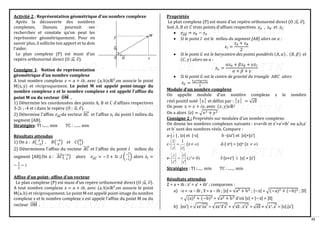 32
Activité 2 : Représentation géométrique d’un nombre complexe
Après la découverte des nombres
complexes, Dansou poursuit ses
recherches et constate qu’on peut les
représenter géométriquement. Pour en
savoir plus, il sollicite ton apport et tu dois
l’aider.
Le plan complexe (P) est muni d’un
repère orthonormé direct (O ;𝑢
⃗ , 𝑣).
Consigne 1: Notion de représentation
géométrique d’un nombre complexe
A tout nombre complexe 𝑧 = 𝑎 + 𝑖𝑏, avec (a, b)ϵℝ2
,on associe le point
M(x, y) et réciproquement. Le point M est appelé point-image du
nombre complexe z et le nombre complexe z est appelé l’affixe du
point M ou du vecteur 𝐎𝐌
⃗⃗⃗⃗⃗⃗⃗ .
1) Détermine les coordonnées des points A, B et C d’affixes respectives
3-2i ; -4 et i dans le repère (O ; 𝑢
⃗ , 𝑣).
2) Détermine l’affixe 𝑧𝐴𝐶
⃗⃗⃗⃗⃗ du vecteur AC
⃗⃗⃗⃗⃗ et l’affixe 𝑧𝐼 du point I milieu du
segment [AB].
Stratégies: TI :...... min TC : ....... min
Résultats attendus
1) On a : 𝐴( 3
−2
) , 𝐵(−4
0
) et 𝐶(0
1
)
2) Déterminons l’affixe du vecteur 𝐴𝐶
⃗⃗⃗⃗⃗ et l’affixe du point 𝐼 milieu du
segment [AB].On a : 𝐴𝐶
⃗⃗⃗⃗⃗ (−3
3
) alors 𝑧𝐴𝐶
⃗⃗⃗⃗⃗ = −3 + 3𝑖 ;𝐼 (
−
1
2
−1
) alors 𝑧𝐼 =
−
1
2
− 𝑖
Affixe d’un point- affixe d’un vecteur
Le plan complexe (P) est muni d’un repère orthonormé direct (O ;𝑢
⃗ , 𝑣).
A tout nombre complexe 𝑧 = 𝑎 + 𝑖𝑏, avec (a, b)ϵℝ2
,on associe le point
M(a, b) et réciproquement. Le point M est appelé point-image du nombre
complexe z et le nombre complexe z est appelé l’affixe du point M ou du
vecteur OM
⃗⃗⃗⃗⃗⃗ .
Propriétés
Le plan complexe (P) est muni d’un repère orthonormé direct (O ;𝑢
⃗ , 𝑣).
Soit 𝐴, 𝐵 𝑒𝑡 𝐶 trois points d’affixes respectives 𝑧𝐴 , 𝑧𝐵 et 𝑧𝐶
• 𝑧𝐴𝐵
⃗⃗⃗⃗⃗ = 𝑧𝐵 − 𝑧𝐴
• Si le point 𝐼 est le milieu du segment [AB] alors on a :
𝑧𝐼 =
𝑧𝐴 + 𝑧𝐵
2
• Si le point 𝐺 est le barycentre des points pondérés (𝐴, 𝛼) , (𝐵, 𝛽) et
(𝐶, 𝛾) alors on a :
𝑧𝐺 =
𝛼𝑧𝐴 + 𝛽𝑧𝐵 + 𝛾𝑧𝐶
𝛼 + 𝛽 + 𝛾
• Si le point 𝐺 est le centre de gravité du triangle 𝐴𝐵𝐶 alors
𝑧𝐺 =
𝑧𝐴+𝑧𝐵+𝑧𝐶
3
Module d’un nombre complexe
On appelle module d’un nombre complexe z le nombre
𝑟éel positif noté │z│ et défini par : │z│ = √𝑧z
̅
On pose z = 𝑥 + 𝑖𝑦, avec (𝑥, 𝑦)ϵℝ2
On a alors |𝑧| = √𝑥2 + 𝑦2
Consigne 2 : Propriétés sur modules d’un nombre complexe.
On donne les nombres complexes suivants : z=a+ib et z’=a’+ib’ ou a,b,a’
et b’ sont des nombres réels. Compare :
a-| z | , |z| et |-z| b -|zz’| et |z|×|z’|
c-
z
z
1
1
= (z )
o
 d-| zn| = |z|n (z )
o

e- )
0
'
(
'
'

= z
z
z
z
z
f-|z+z’|  |z| + |z’|
Stratégies : TI :...... min TC : ....... min
Résultats attendus
Z = a + ib ; z’ = a’ + ib’ ; comparons :
a) -z = -a – ib ; z
̅ = a – ib ; |z| = √a2 + b2 ; |−z| = √(−a)2 + (−b)2 ; |z
̅|
= √(a)2 + (−b)2 = √a2 + b2 d’où |z| = |−z| = |z
̅|
b) |zz′| = √zz′zz′
̅̅̅̅ = √zz′z
̅z′
̅ = √zz
̅ . z′z′
̅ = √zz
̅ × √z′. z′
̅ = |z|.|z′|
 