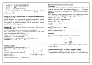 34
soit |
Z−1−2i
Z−2+4i
| = |
ZM−ZA
ZM−ZB
| = |
ZAB
⃗⃗⃗⃗⃗⃗
ZBM
⃗⃗⃗⃗⃗⃗⃗
| =
|ZAM
⃗⃗⃗⃗⃗⃗⃗ |
|ZBM
⃗⃗⃗⃗⃗⃗⃗ |
=
AM
BM
;
|
Z−1−2i
Z−2+4i
| = 1 ⇔
AM
BM
= 1 ⇔ AM = BM ;
L’ensemble des points M du plan d’affixe Z tel que |
Z−1−2i
Z−2+4i
| = 1 est la
médiatrice de [AB] .
Activité 3: Formes trigonométrique et exponentielle d’un nombre
complexe non nul.
Dans sa démarche vers la découverte des nombres complexes, Dansou
découvre qu’en dehors de la forme algébrique, qu’il existe d’autres
façons d’écrire les nombres complexes. Pour en savoir plus, il sollicite
ton aide et tu dois l’accompagner.
Consigne 1: Forme trigonométrique et argument d’un nombre
complexe non nul
Le plan complexe est muni d’un repère orthonormé (O, I, J).
Soit 𝑧 = 𝑎 + 𝑖𝑏 avec (a, b)ϵℝ2, un nombre complexe non nul de point-
image M. On pose θ = mes(OI
⃗⃗⃗⃗ , OM
⃗⃗⃗⃗⃗⃗ ) et │z│ = r.
1) Place le point M dans le repère (O ; I, J).
2) Exprime a et b en fonction de θ et r.
3) Propose alors une autre écriture de z en fonction de r et θ.
Stratégies : TI :...... min TC : ....... min
Résultats attendus
1) Plaçons le point M dans le repère (O ; I, J).
2) Exprimons a et b en fonction de θ et r.
On a :
𝑐𝑜𝑠𝜃 =
𝑎
𝑟
alors 𝑎 = 𝑟𝑐𝑜𝑠𝜃 ; 𝑠𝑖𝑛𝜃 =
𝑏
𝑟
alors 𝑏 = 𝑟𝑠𝑖𝑛𝜃
3)Ainsi on obtient :
𝑧 = 𝑟𝑐𝑜𝑠𝜃 + 𝑖𝑟𝑠𝑖𝑛𝜃 soit 𝑧 = 𝑟(𝑐𝑜𝑠𝜃 + 𝑖𝑠𝑖𝑛𝜃)
Argument d’un nombre complexe non nul
Définition :
Soit 𝑧 = 𝑎 + 𝑖𝑏 avec (a, b)ϵℝ2, un nombre complexe non nul de point-
image M dans un repère orthonormé direct (O ; I, J). On appelle
argument 𝑧 toute mesure de l’angle orienté (OI
⃗⃗⃗⃗ , OM
⃗⃗⃗⃗⃗⃗ ). Il est noté arg (𝑧)
Propriétés :
Soit z et z’ deux nombres complexes non nuls et n un entier relatif.
z = z’ si et seulement si |z| = |z’| et argz = argz’ + 2 k ; kєz
arg (-z) =  + argz + 2 k , kєZ
arg (zz’) = argz + arg (z’) + 2 k , kєZ
arg ,
2
arg
)
( 
k
z
z +
−
= k єZ
arg ,
2
arg
1

k
z
z
+
−
=






k є Z
arg 
k
z
z
z
z
2
'
arg
arg
'
+
−
=






, k єZ
arg (zn) = n arg z + 2k , k єZ
Remarque
Soit 𝑧 un nombre complexe non nul et 𝜃 un argument de 𝑧
On a :
{
𝑐𝑜𝑠𝜃 =
𝑅𝑒(𝑧)
|𝑧|
𝑠𝑖𝑛𝜃 =
𝐼𝑚(𝑧)
|𝑧|
La mesure principale d’un argument d’un nombre complexe non nul 𝑧
est noté 𝐴𝑟𝑔(𝑧)
Forme trigonométrique d’un nombre complexe non nul
Soit 𝑧 un nombre complexe non nul de module 𝑟 et d’argument 𝜃
On appelle forme trigonométrique de 𝑧 l’écriture : 𝑧 = 𝑟(𝑐𝑜𝑠𝜃 + 𝑖𝑠𝑖𝑛𝜃)
 