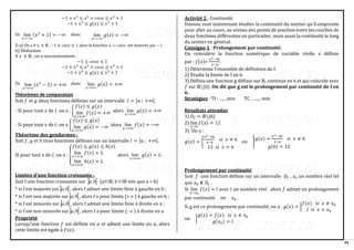 44
lim
𝑥→−∞
(𝑥3
+ 1) = −∞ lim
𝑥→−∞
𝑔(𝑥) = −∞
lim
𝑥→+∞
(𝑥3
− 1) = +∞ lim
𝑥→+∞
𝑔(𝑥) = +∞
−1 + 𝑥3
≤ 𝑥3
+ 𝑐𝑜𝑠𝑥 ≤ 𝑥3
+ 1
−1 + 𝑥3
≤ 𝑔(𝑥) ≤ 𝑥3
+ 1
Or donc
5-a) On a ∀ 𝑥 ∈ ℝ , −1 ≤ 𝑐𝑜𝑠𝑥 ≤ 1 alors la fonction 𝑥 ↦ 𝑐𝑜𝑠𝑥 est minorée par −1
b) Déduction
∀ 𝑥 ∈ ℝ , on a successivement :
−1 ≤ 𝑐𝑜𝑠𝑥 ≤ 1
−1 + 𝑥3
≤ 𝑥3
+ 𝑐𝑜𝑠𝑥 ≤ 𝑥3
+ 1
−1 + 𝑥3
≤ 𝑔(𝑥) ≤ 𝑥3
+ 1
Or donc
Théorèmes de comparaison
Soit 𝑓 et 𝑔 deux fonctions définies sur un intervalle 𝐼 = ]𝑎 ; +∞[.
- Si pour tout 𝑥 de 𝐼, on a : {
𝑓(𝑥) ≤ 𝑔(𝑥)
lim
𝑥→+∞
𝑓(𝑥) = +∞ alors lim
𝑥→+∞
𝑔(𝑥) = +∞
- Si pour tout 𝑥 de 𝐼, on a {
𝑓(𝑥) ≤ 𝑔(𝑥)
lim
𝑥→+∞
𝑔(𝑥) = −∞ alors lim
𝑥→+∞
𝑓(𝑥) = −∞
Théorème des gendarmes :
Soit 𝑓, 𝑔 et ℎ trois fonctions définies sur un intervalle 𝐼 = ]𝑎 ; +∞[.
Si pour tout 𝑥 de 𝐼, on a : {
𝑓(𝑥) ≤ 𝑔(𝑥) ≤ ℎ(𝑥)
lim
𝑥→+∞
𝑓(𝑥) = 𝐿
lim
𝑥→+∞
ℎ(𝑥) = 𝐿
alors lim
𝑥→+∞
𝑔(𝑥) = 𝐿.
Limites d’une fonction croissante :
Soit f une fonction croissante sur  
b
a; (a IR, b IR tels que a < b)
* si f est majorée sur 
b
a; , alors f admet une limite finie à gauche en b ;
* si f est non majorée sur 
b
a; , alors f a pour limite (+ ) à gauche en b ;
* si f est minorée sur 
b
a; , alors f admet une limite finie à droite en a ;
* si f est non minorée sur  
b
a; , alors f a pour limite (-  ) à droite en a
Propriété
Lorsqu’une fonction 𝑓 est définie en 𝑎 et admet une limite en 𝑎, alors
cette limite est égale à 𝑓(𝑎).
Activité 2 : Continuité.
Dansou veut maintenant étudier la continuité du sentier qu’il emprunte
pour aller au cours, au niveau des points de jonction entre les courbes de
deux fonctions différentes en particulier, mais aussi la continuité le long
du sentier en général.
Consigne 1 : Prolongement par continuité.
On considère la fonction numérique de variable réelle 𝑥 définie
par : 𝑓(𝑥)=
𝑥2−36
𝑥−6
.
1) Détermine l’ensemble de définition de f.
2) Etudie la limite de f en 6.
3) Définis une fonction g définie sur ℝ, continue en 6 et qui coïncide avec
𝑓 sur ℝ{6} .On dit que g est le prolongement par continuité de f en
6.
Stratégies : TI : ...... min TC : ....... min
Résultats attendus
1) 𝐷𝑓 = ℝ{6}
2) lim
𝑥→6
𝑓(𝑥) = 12
3) On a :
𝑔(𝑥) = {
𝑥2−36
𝑥−6
𝑠𝑖 𝑥 ≠ 6
12 𝑠𝑖 𝑥 = 6
ou {
𝑔(𝑥) =
𝑥2−36
𝑥−6
𝑠𝑖 𝑥 ≠ 6
𝑔(6) = 12
Prolongement par continuité
Soit 𝑓 une fonction définie sur un intervalle 𝐷𝑓 , 𝑥0 un nombre réel tel
que 𝑥0 ∉ 𝐷𝑓 .
Si lim
𝑥→𝑥0
𝑓(𝑥) = 𝑙 avec 𝑙 un nombre réel alors 𝑓 admet un prolongement
par continuité en 𝑥0 .
Si g est ce prolongement par continuité, on a : 𝑔(𝑥) = {
𝑓(𝑥) 𝑠𝑖 𝑥 ≠ 𝑥0
𝑙 𝑠𝑖 𝑥 = 𝑥0
ou {
𝑔(𝑥) = 𝑓(𝑥) 𝑠𝑖 𝑥 ≠ 𝑥0
𝑔(𝑥0) = 𝑙
 