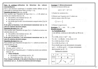 47
Dans la pratique :utilisation du théorème des valeurs
intermédiaires
Soit 𝑓 une fonction numérique à variables réelles définie sur un
intervalle 𝐾 contenant deux réels 𝑎 et 𝑏(𝑎 < 𝑏).
Equation du type 𝒇(𝒙) = 𝒄 , 𝒄 ∈ ℝ
Pour justifier que l’équation du type 𝑓(𝑥) = 𝑐 , 𝑐 ∈ ℝ admet au
moins une solution dans ]𝑎 ; 𝑏[ ,
• On justifie 𝑓 est continue sur [𝑎 ; 𝑏]
• On calcule 𝑓(𝑎) et 𝑓(𝑏)
• On vérifie que le réel 𝑐 est strictement compris entre 𝑓(𝑎) et
𝑓(𝑏)
Si de plus la fonction 𝒇 est strictement monotone sur [𝒂 ; 𝒃]
alors la solution devient unique.
Equation du type 𝒇(𝒙) = 𝟎
Pour justifier que l’équation du type 𝑓(𝑥) = 0 admet au moins une
solution dans ]𝑎 ; 𝑏[ ,
• On justifie 𝑓 est continue sur [𝑎 ; 𝑏]
• On calcule 𝑓(𝑎) × 𝑓(𝑏) < 0
Si de plus la fonction 𝒇 est strictement monotone sur [𝒂 ; 𝒃]
alors la solution devient unique.
Equation du type 𝒇(𝒙) = 𝒙
Pour justifier que l’équation du type 𝑓(𝑥) = 𝑥 admet au moins une
solution dans ]𝑎 ; 𝑏[ ,
➢ 1ère méthode
• On pose 𝑔(𝑥) = 𝑓(𝑥) − 𝑥
• On justifie que l’équation 𝑔(𝑥) = 0 admet au moins une solution
dans ]𝑎 ; 𝑏[
➢ 2ème méthode
• On justifie 𝑓 est continue sur [𝑎 ; 𝑏]
• On justifie que 𝑓([𝑎 ; 𝑏]) ⊂ [𝑎 ; 𝑏]
Pour chaque méthode, si de plus la fonction 𝒇 est strictement
monotone sur [𝒂 ; 𝒃] alors la solution devient unique.
Consigne 3 : Réinvestissement
Stratégies : TI : ...... min TC : ....... min
Résultat attendu
 