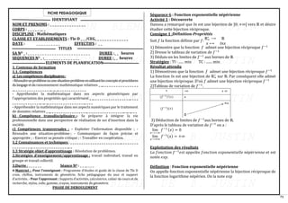 71
FICHE PEDAGOGIQUE
IDENTIFIANT
NOM ET PRENOMS : _ _ _ _ _ _ _ _ _ _ _ _ _ _ _
CORPS : _ _ _ _ _ __ _
DISCIPLINE : Mathématiques
CLASSE ET ETABLISSEMENTS : Tle D _ _ /CEG_ _ _ _ _ _ _ _ _ _ _ _ _ _
DATE : _ _ _ _ _ _ _ _ _ _ EFFECTIFS : _ _
TITLES
SA NO _ : _ _ _ _ _ _ _ _ _ _ _ _ _ _ _ _ _ _ _ _ _ _ _ _ _ _ DUREE :_ _ heures
SEQUENCES NO _ :_ _ _ _ _ _ _ _ _ _ _ _ _ _ _ DUREE :_ _ heures
ELEMENTS DE PLANIFICATION
1. Contenus de formation
1.1. Compétences
a) Lescompétencesdisciplinaires:
-Résoudreunproblèmeouunesituation-problèmeenutilisantlesconceptsetprocédures
dulangageetduraisonnement mathématique relatives _ __ _ _ _ _ _ _ _ _ _ _ _ _ _ _ _
__ _ _ _ _ _ _ _ _ _ _ _ _ _ _ _ __ __ __ _ _ _ _ _ _ _ _ _ _ _ _
- Appréhender la mathématique dans ses aspects géométriques par
l’appropriation des propriétés qui caractérisent _ __ _ _ _ _ _ _ _ _ _ _ _ _ _ _ _ __ _ _ _
_ _ _ _ _ _ _ _ _ _ _ _ __ __ __ _ _ _ _ _ _ _ _ _ _ _ _ _ _ _ __ _ _ _
- Appréhender la mathématique dans ses aspects numériques par le traitement
de données relatives _ __ _ _ _ _ _ _ _ _ _ _ _ _ _ _ _ __ _ _ _ _ _ _ _ _ _ _ _ _ _ _ _ __ __ __ _ _
b) Compétence transdisciplinaire :- Se préparer à intégrer la vie
professionnelle dans une perspective de réalisation de soi d’insertion dans la
société.
c) Compétences transversales : - Exploiter l’information disponible ; -
Résoudre une situation-problème ; - Communiquer de façon précise et
appropriée ; - Exercer sa pensée critique ; - Travailler en coopération.
1.2 Connaissances et techniques : _ _ _ _ _ _ _ _ _ _ _ _ _ _ _ _ _ _ _ _ _ _ __ _ _ _ _ _ _ _
_ _ _ _ _ _ _ _ __ _ _ _ _ _ _ _ _ _ _ _ _ _ _ _ __ _
1.3 Stratégie objet d’apprentissage : Résolution de problèmes.
2.Stratégies d’enseignement/apprentissage : travail individuel, travail en
groupe et travail collectif.
3.Durée : _ _ _ _ _ _ Séance NO : _ _ __ _ _ _
4-Matériel : -Pour l’enseignant : Programme d’études et guide de la classe de Tle D
craie, chiffon, instruments de géométrie, fiche pédagogique du jour et support
d’activités. - Pour l’apprenant : Supports d’activités, calculatrice, cahier de cours et de
recherche, stylos, colle, gomme, crayon, instruments de géométrie.
PHASE DE DEROULEMENT
Séquence 6 : Fonction exponentielle népérienne
Activité 1 : Découverte
Dansou a remarqué que 𝑙𝑛 est une bijection de ]0; +∞[ vers ℝ et désire
étudier cette bijection réciproque.
Consigne 1 :Définition-Propriétés
Soit 𝑓 la fonction définie par 𝑓:
ℝ+
∗
⟶ ℝ
𝑥 ⟼ 𝑙𝑛𝑥
1) Démontre que la fonction 𝑓 admet une bijection réciproque 𝑓−1
2) Dresse le tableau de variation de 𝑓−1
3) Déduis-en les limites de 𝑓−1
aux bornes de ℝ
Stratégies : TI : ...... min TC : ....... min
Résultat attendu
1) Démontrons que la fonction 𝑓 admet une bijection réciproque 𝑓−1
La fonction 𝑙𝑛 est une bijection de ℝ+
∗
sur ℝ. Par conséquent elle admet
une bijection réciproque. D’où 𝑓 admet une bijection réciproque 𝑓−1
2)Tableau de variation de 𝑓−1
.
3) Déduction de limites de 𝑓−1
aux bornes de ℝ.
D’après le tableau de variation de 𝑓−1
on a :
lim
𝑥⟶−∞
𝑓−1 (𝑥) = 0
lim
𝑥⟶+∞
𝑓−1(𝑥) = +∞
Exploitation des résultats
𝐿𝑎 𝑓𝑜𝑛𝑐𝑡𝑖𝑜𝑛 𝑓−1
𝑒𝑠𝑡 𝑎𝑝𝑝𝑒𝑙é𝑒 𝑓𝑜𝑛𝑐𝑡𝑖𝑜𝑛 𝑒𝑥𝑝𝑜𝑛𝑒𝑛𝑡𝑖𝑒𝑙𝑙𝑒 𝑛é𝑝é𝑟𝑖𝑒𝑛𝑛𝑒 et est
notée 𝑒𝑥𝑝.
Définition : Fonction exponentielle népérienne
On appelle fonction exponentielle népérienne la bijection réciproque de
la fonction logarithme népérien. On la note 𝑒𝑥𝑝
 