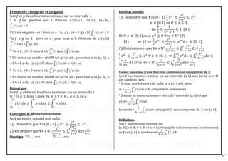 77
Propriétés : Intégrale et inégalité
Soit 𝑓 et 𝑔 deux fonctions continues sur un intervalle I.
* Si 𝑓 est positive sur I alors on a : I
a
 , I
b
 , (a b),
 
b
a
dx
x
f 0
)
(
* Si f est négative sur I alors on a : I
a
 , I
b
 , (ab)  
b
a
dx
x
f 0
)
(
*si f ≥ g sur I, alors on a : pour tous a, b éléments de I, (a≤b)
 

b
a
b
a
dx
x
g
dx
x
f )
(
)
(
* I
a
 , I
b
 avec a ≤b, dx
x
f
dx
x
f
b
a
b
a 
  )
(
)
(
* S’il existe un nombre réel M tel qu’on ait : pour tout 𝑥 de [a, b], a
I, bI, a<b, M
x
f 
)
( alors  −

b
a
a
b
M
dx
x
f ;
)
(
* I
a
 , I
b
 avec a ≤b, dx
x
f
dx
x
f
b
a
b
a 
  )
(
)
(
* S’il existe un nombre réel M tel qu’on ait : pour tout x de [a, b], a
I, bI, a<b, M
x
f 
)
( alors  −

b
a
a
b
M
dx
x
f ;
)
(
Remarque
Soit 𝑓, 𝑔 et ℎ trois fonctions continues sur un intervalle I
Si 𝑓 ≤ 𝑔 ≤ ℎ sur I alors ∀𝑎 ∈ 𝐼, ∀ 𝑏 ∈ 𝐼, 𝑎 < 𝑏, on a :
∫ 𝑓(𝑥)𝑑𝑥 ≤ ∫ 𝑔(𝑥)𝑑𝑥 ≤ ∫ ℎ(𝑥)𝑑𝑥
𝑏
𝑎
𝑏
𝑎
𝑏
𝑎
Consigne 4 :Réinvestissement
Soit un entier naturel non nul𝑛.
1)- Démontre que ∀𝑥𝜖[0 ; 1],
1
2
𝑥𝑛
≤
𝑥𝑛
1+𝑥4
≤ 𝑥𝑛
.
2)-En déduire que∀𝑛 ϵ ℕ* ,
1
2(𝑛+1)
≤ ∫
𝑥𝑛
1+𝑥4
𝑑𝑥
1
0
≤
1
𝑛+1
Stratégie : TI :...... min TC : ....... min
Résultat attendu
1)- Démontre que ∀𝑥𝜖[0 ; 1],
1
2
𝑥𝑛
≤
𝑥𝑛
1+𝑥4
≤ 𝑥𝑛
.
𝑥 ∈ [0,1] ⇔ 0 ≤ 𝑥 ≤ 1
⇔
1
2
≤
1
𝑥2 + 1
≤ 1 (1 )
Or ∀ 𝑥 ∈ [0; 1]𝑜𝑛 𝑎: 𝑥𝑛
≥ 0 ∀ 𝑛 ∈ ℕ∗
(2)
(1) et (2)⇒
1
2
𝑥𝑛
≤
𝑥𝑛
1+𝑥4
≤ 𝑥𝑛
∀ 𝑥 ∈ [0; 1]
2)déduisons-en que ∀𝑛 ϵ ℕ* ,
1
2(𝑛+1)
≤ ∫
𝑥𝑛
1+𝑥4
𝑑𝑥
1
0
≤
1
𝑛+1
1
2
𝑥𝑛
≤
𝑥𝑛
1+𝑥4
≤ 𝑥𝑛
∀ 𝑥 ∈ [0; 1] ⇒ ∫
1
2
𝑥𝑛
𝑑𝑥 ≤ ∫
𝑥𝑛
1+𝑥4
1
0
1
0
𝑑𝑥 ≤
∫
1
𝑛+1
d𝑥
1
0
.D’où ∀𝑛 ϵ ℕ* ,
1
2(𝑛+1)
≤ ∫
𝑥𝑛
1+𝑥4
𝑑𝑥
1
0
≤
1
𝑛+1
Valeur moyenne d’une fonction continue sur un segment de ℝ
Soit 𝑓 une fonction continue sur un intervalle [a, b] avec (a<b), m et M
des nombres réels :
* Si pour tout élément x de [a, b], m ≤ 𝑓(𝑥) ≤ M, alors
m ≤  
−
b
a
M
dx
x
f
a
b
)
(
1
(inégalité de la moyenne)
* Il existe au moins un nombre réel c de l’intervalle [a, b] tel que
𝑓(c) = 
−
b
a
dt
t
f
a
b
.
)
(
1
Le nombre 
−
b
a
dt
t
f
a
b
.
)
(
1
est appelé la valeur moyenne de 𝑓 sur [a, b]
Définition :
Soit 𝑓 une fonction continue sur
[𝑎, 𝑏](𝑎 ∈ ℝ, 𝑏 ∈ ℝ 𝑒𝑡 𝑎 < 𝑏). On appelle valeur moyenne (ou moyenne)
de 𝑓 sur [a,b] le nombre réel
1
𝑏−𝑎
∫ 𝑓(𝑥)𝑑𝑥
𝑏
𝑎
 