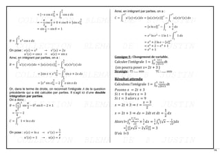 79
= [−𝑥 cos 𝑥]0
𝜋
2
+ ∫ cos 𝑥
𝜋
2
0
𝑑𝑥
= −
𝜋
2
cos
𝜋
2
+ 0 × cos 0 + [sin 𝑥]0
𝜋
2
= sin
𝜋
2
− sin 0 = 1
𝐵 = ∫ 𝑥2
cos 𝑥 𝑑𝑥
𝜋
2
0
On pose : 𝑣(𝑥) = 𝑥2
→ 𝑣′(𝑥) = 2𝑥
𝑢′(𝑥) = cos 𝑥 → 𝑢(𝑥) = sin 𝑥
Ainsi, en intégrant par parties, on a :
𝐵 = ∫ 𝑢′(𝑥) 𝑣(𝑥)𝑑𝑥
𝜋
2
0
= [𝑢(𝑥)𝑣(𝑥)]0
𝜋
2
− ∫ 𝑢(𝑥)𝑣′(𝑥)
𝜋
2
0
𝑑𝑥
= [sin 𝑥 × 𝑥2]0
𝜋
2
− ∫ sin 𝑥 × 2𝑥
𝜋
2
0
𝑑𝑥
= [𝑥2
sin 𝑥]0
𝜋
2
− 2 ∫ 𝑥 sin 𝑥
𝜋
2
0
𝑑𝑥
Or, dans le terme de droite, on reconnait l’intégrale 𝐴 de la question
précédente qui a été calculée par parties. Il s’agit ici d’une double
intégration par parties.
On a donc :
𝐵 = (
𝜋
2
)
2
sin
𝜋
2
− 02
sin 0 − 2 × 1
=
𝜋2
4
− 2
𝐶 = ∫ 1 × ln 𝑥 𝑑𝑥
𝑒2
1
On pose : 𝑣(𝑥) = ln 𝑥 → 𝑣′(𝑥) =
1
𝑥
𝑢′(𝑥) = 1 → 𝑢(𝑥) = 𝑥
Ainsi, en intégrant par parties, on a :
𝐶 = ∫ 𝑢′(𝑥) 𝑣(𝑥)𝑑𝑥
𝑒2
1
= [𝑢(𝑥)𝑣(𝑥)]1
𝑒2
− ∫ 𝑢(𝑥)𝑣′(𝑥)
𝑒2
1
𝑑𝑥
= [𝑥 ln 𝑥]1
𝑒2
− ∫ 𝑥
1
𝑥
𝑒2
1
𝑑𝑥
= 𝑒2
ln 𝑒2
− 1 ln 1 − ∫ 1
𝑒2
1
𝑑𝑥
= 𝑒2
× 2 ln 𝑒 − [𝑥]1
𝑒2
= 𝑒2
× 2 − 𝑒2
+ 1
= 𝑒2
+ 1
Consigne 9 : Changement de variable.
Calculer l’intégrale I = ∫
t+1
√2t+3
3
O
dt
(on pourra poser 𝑥= 2𝑡 + 3 )
Stratégie : TI :...... min TC : ....... min
Résultat attendu
Calculons l’intégrale I = ∫
t+1
√2t+3
3
O
dt
𝑃𝑜𝑠𝑜𝑛𝑠 𝑥 = 2𝑡 + 3
𝑆𝑖 𝑡 = 0 𝑎𝑙𝑜𝑟𝑠 𝑥 = 3
𝑆𝑖 𝑡 = 3 𝑎𝑙𝑜𝑟𝑠 𝑥 = 9
𝑥 = 2𝑡 + 3 ⇒ 𝑡 =
𝑥 − 3
2
𝑥 = 2𝑡 + 3 ⇒ 𝑑𝑥 = 2𝑑𝑡 𝑒𝑡 𝑑𝑡 =
1
2
𝑑𝑥
Alors I=∫
𝑥−3
2
+1
√𝑥
9
3
×
1
2
𝑑𝑥 =
1
4
∫ (√𝑥 −
1
√𝑥
9
3
)𝑑𝑥
=
1
4
[3
2
𝑥√𝑥 − 2√𝑥]3
9
= 3
D’où I=3
 