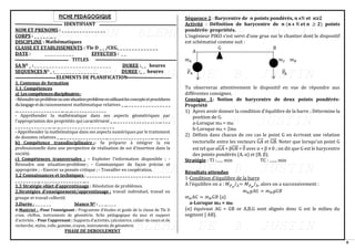 8
FICHE PEDAGOGIQUE
IDENTIFIANT
NOM ET PRENOMS : _ _ _ _ _ _ _ _ _ _ _ _ _ _ _
CORPS : _ _ _ _ _ __ _
DISCIPLINE : Mathématiques
CLASSE ET ETABLISSEMENTS : Tle D _ _ /CEG_ _ _ _ _ _ _ _ _ _ _ _ _ _
DATE : _ _ _ _ _ _ _ _ _ _ EFFECTIFS : _ _
TITLES
SA NO _ : _ _ _ _ _ _ _ _ _ _ _ _ _ _ _ _ _ _ _ _ _ _ _ _ _ _ DUREE :_ _ heures
SEQUENCES NO _ :_ _ _ _ _ _ _ _ _ _ _ _ _ _ _ DUREE :_ _ heures
ELEMENTS DE PLANIFICATION
1. Contenus de formation
1.1. Compétences
a) Lescompétencesdisciplinaires:
-Résoudreunproblèmeouunesituation-problèmeenutilisantlesconceptsetprocédures
dulangageetduraisonnement mathématique relatives _ __ _ _ _ _ _ _ _ _ _ _ _ _ _ _ _
__ _ _ _ _ _ _ _ _ _ _ _ _ _ _ _ __ __ __ _ _ _ _ _ _ _ _ _ _ _ _
- Appréhender la mathématique dans ses aspects géométriques par
l’appropriation des propriétés qui caractérisent _ __ _ _ _ _ _ _ _ _ _ _ _ _ _ _ _ __ _ _ _
_ _ _ _ _ _ _ _ _ _ _ _ __ __ __ _ _ _ _ _ _ _ _ _ _ _ _ _ _ _ __ _ _ _
- Appréhender la mathématique dans ses aspects numériques par le traitement
de données relatives _ __ _ _ _ _ _ _ _ _ _ _ _ _ _ _ _ __ _ _ _ _ _ _ _ _ _ _ _ _ _ _ _ __ __ __ _ _
b) Compétence transdisciplinaire :- Se préparer à intégrer la vie
professionnelle dans une perspective de réalisation de soi d’insertion dans la
société.
c) Compétences transversales : - Exploiter l’information disponible ; -
Résoudre une situation-problème ; - Communiquer de façon précise et
appropriée ; - Exercer sa pensée critique ; - Travailler en coopération.
1.2 Connaissances et techniques : _ _ _ _ _ _ _ _ _ _ _ _ _ _ _ _ _ _ _ _ _ _ __ _ _ _ _ _ _ _
_ _ _ _ _ _ _ _ __ _ _ _ _ _ _ _ _ _ _ _ _ _ _ _ __ _
1.3 Stratégie objet d’apprentissage : Résolution de problèmes.
2.Stratégies d’enseignement/apprentissage : travail individuel, travail en
groupe et travail collectif.
3.Durée : _ _ _ _ _ _ Séance NO : _ _ __ _ _ _
4-Matériel : -Pour l’enseignant : Programme d’études et guide de la classe de Tle D
craie, chiffon, instruments de géométrie, fiche pédagogique du jour et support
d’activités. - Pour l’apprenant : Supports d’activités, calculatrice, cahier de cours et de
recherche, stylos, colle, gomme, crayon, instruments de géométrie.
PHASE DE DEROULEMENT
Séquence 2 : Barycentre de 𝒏 points pondérés, 𝒏 ϵℕ et 𝒏≥2
Activité : Définition de barycentre de 𝒏 (𝒏 𝛜 ℕ 𝐞𝐭 𝒏 ≥ 𝟐) points
pondérés- propriétés.
L’ingénieur PIKO s’est servi d’une grue sur le chantier dont le dispositif
est schématisé comme suit :
𝑚𝐴 𝑚2 𝑚𝐵
P
⃗
⃗ A P
⃗
⃗B
Tu observeras attentivement le dispositif en vue de répondre aux
différentes consignes.
Consigne 1: Notion de barycentre de deux points pondérés-
Propriété
1) Apres avoir donner la condition d’équilibre de la barre ; Détermine la
position de G.
a-Lorsque mA = mB
b-Lorsque mA = 2mB
2) Définis dans chacun de ces cas le point G en écrivant une relation
vectorielle entre les vecteurs GA
⃗⃗⃗⃗⃗ et GB
⃗⃗⃗⃗⃗ . Noter que lorsqu’un point G
est tel que αGA
⃗⃗⃗⃗⃗ + βGB
⃗⃗⃗⃗⃗ = 0
⃗ avec α + β ≠ 0 ; on dit que G est le barycentre
des points pondérés (A, α) et (B, β).
Stratégie : TI :...... min TC : ....... min
Résultats attendus
1-Condition d’équilibre de la barre
A l’équilibre on a : 𝑀𝑃
⃗ 𝐴
/∆= 𝑀𝑃
⃗ 𝐵
/∆, alors on a successivement :
𝑚𝐴𝑔𝐴𝐺 = 𝑚𝐵𝑔𝐺𝐵
𝑚𝐴𝐴𝐺 = 𝑚𝐵𝐺𝐵 (a)
a-Lorsque mA = mB
(α) équivaut AG = GB or A,B,G sont alignés donc G est le milieu du
segment [ AB].
A
G B
 