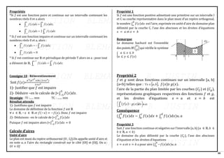 80
Propriétés
*Si 𝑓 est une fonction paire et continue sur un intervalle contenant les
nombres réels 0 et a alors
•  
−
=
0
;
)
(
)
(
a
a
o
dx
x
f
dx
x
f
•  
−
=
a
a
a
dx
x
f
dx
x
f
0
)
(
2
)
(
* Si 𝑓 est une fonction impaire et continue sur un intervalle contenant les
nombres réels 0 et a, alors :
•  
−
−
=
0
;
)
(
)
(
a
a
o
dx
x
f
dx
x
f
• −
=
a
a
dx
x
f 0
)
(
* Si 𝑓 est continue sur ℝ et périodique de période T alors on a : pour tout
a élément de ℝ,  
+
=
T
a
a
T
dx
x
f
dx
x
f
0
;
)
(
)
(
Consigne 10 : Réinvestissement
Soit 𝑓(𝑥)=
𝑥3(𝑒𝑥2
+𝑙𝑛 (1+𝑥2)
1+𝑥4
1)- Justifier que 𝑓 est impaire
2)- Déduire –en le calcule de J=∫ 𝑓(𝑥)𝑑𝑥
5
−5
.
Stratégie : TI :...... min TC : ....... min
Résultat attendu
1)- Justifions que 𝑓 est impaire
Le domaine de définition de la fonction 𝑓 est ℝ
∀ 𝑥 ∈ ℝ, −𝑥 ∈ ℝ 𝑒𝑡 𝑓(−𝑥) = −𝑓(𝑥). Donc 𝑓 est impaire
2)- Déduisons –en le calcule de J=∫ 𝑓(𝑥)𝑑𝑥
5
−5
Puisque 𝑓 est impaire alors J=∫ 𝑓(𝑥)𝑑𝑥
5
−5
= 0
Calcule d’aires
Unité d’aire
Le plan est muni du repère orthonormé (O ; I,J).On appelle unité d’aire et
on note 𝑢. 𝑎 l’aire du rectangle construit sur le côté [OI] et [OJ]. On a :
𝑂𝐼 × 𝑂𝐽
Propriété 1
Si 𝑓 est une fonction positive admettant une primitive sur un intervalle I
et C sa courbe représentative dans le plan muni d’un repère orthogonal,
le nombre ∫ 𝑓(𝑥)𝑑𝑥
𝑏
𝑎
est l’aire, exprimée en unité d’aire du domaine plan
délimité par la courbe C, l’axe des abscisses et les droites d’équations
𝑥 = 𝑎 et 𝑥 = 𝑏
Remarque
Le domaine hachuré est l’ensemble
des points 𝑀 (
𝑥
𝑦) qui vérifie le système
{
𝑎 ≤ 𝑥 ≤ 𝑏
𝑎 ≤ 𝑦 ≤ 𝑓(𝑥)
Propriété 2
𝑓 et 𝑔 sont deux fonctions continues sur un intervalle [a, b]
(a<b) telles que :  
b
a
x ,

 , 𝑓(𝑥)≥ 𝑔(𝑥).
l’aire de la partie du plan limitée par les courbes (𝐶𝑓) et (𝐶𝑔),
représentations graphiques respectives des fonctions 𝑓 et 𝑔,
et les droites d’équations 𝑥 = 𝑎 et 𝑥 = 𝑏 est
( )
( ) ;
.
)
( a
u
dx
x
g
x
f
b
a





 −

Conséquence
(∫ 𝑓(𝑥)𝑑𝑥 − ∫ 𝑓(𝑥)𝑑𝑥 + ∫ 𝑓(𝑥)𝑑𝑥)𝑢. 𝑎
𝑑
𝑐
𝑐
𝑏
𝑏
𝑎
Propriété 3
Soit 𝑓 une fonction continue et négative sur l’intervalle [a, b] (𝑎 ∈ ℝ, 𝑏 ∈
𝑏 ∈ ℝ, 𝑎 < 𝑏)
Le domaine du plan délimité par la courbe (𝐶𝑓), l’axe des abscisses
d’équation et les droites d’équations
𝑥 = 𝑎 𝑒𝑡 𝑥 = 𝑏 a pour aire (∫ −𝑓(𝑥)𝑑𝑥
𝑏
𝑎
)𝑢. 𝑎
 