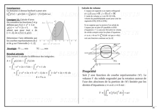 81
Conséquence
Le domaine ci-dessus hachuré a pour aire
(∫ [𝑓(𝑥) − 𝑔(𝑥)]𝑑𝑥 + ∫ [𝑔(𝑥) − 𝑓(𝑥)])𝑑𝑥
𝑐
𝑏
𝑏
𝑎
u.a
Consigne 11: Calcule d’aires
On considère les fonctions 𝑓 et 𝑔
définies par 𝑓(𝑥) = 𝑥2
+ 1 et
𝑔(𝑥) = −𝑥2
+ 2𝑥 + 5. On
admet que pour tout 𝑥 de
[−1 ; 2], on a 𝑓(𝑥) ≤ 𝑔(𝑥).
Déterminer l'aire délimitée par
les courbes représentatives de 𝑓
et de 𝑔 sur l'intervalle [−1 ; 2].
Stratégie : TI :...... min TC : ....... min
Résultat attendu
Cela revient à calculer la différence des intégrales :
𝐴 = ∫ 𝑔(𝑥)
2
−1
𝑑𝑥 − ∫ 𝑓(𝑥)
2
−1
𝑑𝑥
= ∫ −𝑥2
+ 2𝑥 + 5
2
−1
𝑑𝑥 − ∫ 𝑥2
+ 1
2
−1
𝑑𝑥
= ∫ (−𝑥2
+ 2𝑥 + 5
2
−1
−𝑥2
− 1) 𝑑𝑥 = ∫ (−2𝑥2
+ 2𝑥 + 4)
2
−1
𝑑𝑥
A = 9 𝑢. 𝑎.
Calcule de volume
 