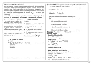 82
Valeur approchée d’une intégrale.
Soit une fonction continue et positive sur un intervalle K contenant les
réels a et b. Il y a des fonctions dont on n’arrive pas à en trouver une
primitive pour l’intégrer et même si on procède par intégration par
parties ou par changement de variable, on n’y arrive pas. Ceci indique
qu’il n’est pas toujours possible de calculer I=∫ 𝑓(𝑥)𝑑𝑥
𝑏
𝑎
. Dans ces
conditions,
on peut donner une valeur approchée de cette intégrale par deux
méthodes : la méthode des rectangles et la méthode des trapèzes.
Consigne 12 :Valeur approchée d’une intégrale-Réinvestissement
Stratégie : TI :...... min TC : ....... min
Résultat attendu
 