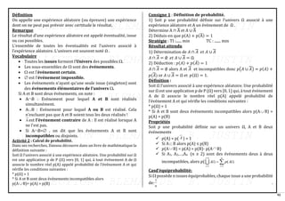 92
Définition
On appelle une expérience aléatoire (ou épreuve) une expérience
dont on ne peut pas prévoir avec certitude le résultat.
Remarque
Le résultat d’une expérience aléatoire est appelé éventualité, issue
ou cas possibles.
L’ensemble de toutes les éventualités est l’univers associé à
l’expérience aléatoire. L’univers est souvent noté Ω .
Vocabulaire
• Toutes les issues forment l'Univers des possibles .
• Les sous-ensembles de  sont des événements.
•  est l'événement certain.
•  est l'événement impossible.
• Les événements n'ayant qu'une seule issue (singleton) sont
des événements élémentaires de l'univers .
Si A et B sont deux événements, on note :
• AB : Evénement pour lequel A et B sont réalisés
simultanément.
• AB : Evénement pour lequel A ou B est réalisé. Cela
n'excluant pas que A et B soient tous les deux réalisés !
• A est l'événement contraire de A : Il est réalisé lorsque A
ne l'est pas.
• Si AB= , on dit que les événements A et B sont
incompatibles ou disjoints.
Activité 2 : Calcul de probabilité.
Dans ses recherches, Dansou découvre dans un livre de mathématique la
définition suivante :
Soit Ω l’univers associé à une expérience aléatoire. Une probabilité sur Ω
est une application p de P (Ω) vers [0, 1] qui, à tout événement A de Ω
associe le nombre réel p(A) appelé probabilité de l’événement A et qui
vérifie les conditions suivantes :
* p(Ω) = 1
* Si A et B sont deux événements incompatibles alors
p(A B)= p(A) + p(B)
Consigne 1 : Définition de probabilité.
1) Soit p une probabilité définie sur l’univers Ω associé à une
expérience aléatoire et A un événement de Ω .
Détermine A ∩ A
̅ et A ∪ A
̅
2) Déduis-en que p(A) + p(A
̅) = 1
Stratégie : TI :...... min TC : ....... min
Résultat attendu
1) Détermination de 𝐴 ∩ 𝐴 𝑒𝑡 𝐴 ∪ 𝐴
𝐴 ∩ 𝐴 = ∅ 𝑒𝑡 𝐴 ∪ 𝐴 = Ω
2) Déduction : 𝑝(𝐴) + 𝑝(𝐴̅) = 1
𝐴 ∩ 𝐴 = ∅ alors A et 𝐴 et incompatibles donc 𝑝(𝐴 ∪ 𝐴) = 𝑝(𝐴) +
𝑝(𝐴) or 𝐴 ∪ 𝐴 = Ω et 𝑝(Ω) = 1.
Définition :
Soit Ω l’univers associé à une expérience aléatoire. Une probabilité
sur Ω est une application p de P (Ω) vers [0, 1] qui, à tout événement
A de Ω associe le nombre réel p(A) appelé probabilité de
l’événement A et qui vérifie les conditions suivantes :
* p(Ω) = 1
* Si A et B sont deux événements incompatibles alors p(A B) =
p(A) + p(B)
Propriétés
Soit 𝑝 une probabilité définie sur un univers Ω, A et B deux
événements
✓ 𝑝(A) + p( A ) = 1
✓ Si A B alors p(A) ≤ p(B)
✓ 𝑝(A B) = p(A) + p(B)- p(A B)
✓ Si A1, A2,…,An (𝑛 ≥ 2) sont des événements deux à deux
incompatibles, alors 𝑝( 
=
=
=
=
n
i
n
i
i
Ai
p
Ai
1
1
)
(
)

Casd’équiprobabilité:
Si  possède n issues équiprobables, chaque issue a une probabilité
de:
1
n
.
 