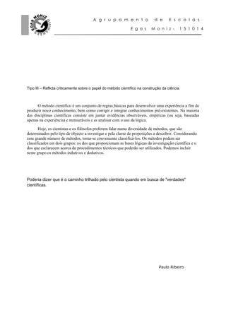 A g r u p a m e n t o                d e      E s c o l a s

                                                              E g a s      M o n i z -      1 5 1 0 1 4




Tipo III – Reflicta criticamente sobre o papel do método científico na construção da ciência.



      O método científico é um conjunto de regras básicas para desenvolver uma experiência a fim de
produzir novo conhecimento, bem como corrigir e integrar conhecimentos pré-existentes. Na maioria
das disciplinas científicas consiste em juntar evidências observáveis, empíricas (ou seja, baseadas
apenas na experiência) e mensuráveis e as analisar com o uso da lógica.

       Hoje, os cientistas e os filósofos preferem falar numa diversidade de métodos, que são
determinados pelo tipo de objecto a investigar e pela classe de proposições a descobrir. Considerando
esse grande número de métodos, torna-se conveniente classificá-los. Os métodos podem ser
classificados em dois grupos: os dos que proporcionam as bases lógicas da investigação científica e o
dos que esclarecem acerca de procedimentos técnicos que poderão ser utilizados. Podemos incluir
neste grupo os métodos indutivos e dedutivos.




Poderia dizer que é o caminho trilhado pelo cientista quando em busca de "verdades"
científicas.




                                                                                Paulo Ribeiro
 