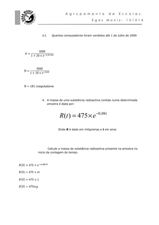A g r u p a m e n t o          d e    E s c o l a s

                                      E g a s    M o n i z -   1 5 1 0 1 4




    3.2.   Quantos computadores foram vendidos até 1 de Julho de 2009




    4. A massa de uma substância radioactiva contida numa determinada
       amostra é dada por:



                R (t ) = 475 × e −0,08t
               Onde R é dado em miligramas e t em anos




        Calcule a massa de substância radioactiva presente na amostra no
inicio da contagem do tempo.




⁰
 