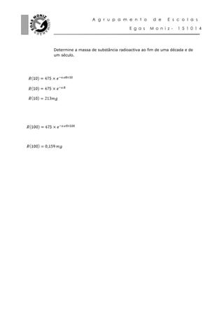 A g r u p a m e n t o         d e    E s c o l a s

                                     E g a s   M o n i z -   1 5 1 0 1 4




Determine a massa de substância radioactiva ao fim de uma década e de
um século.
 