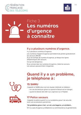 1/4
Il y a plusieurs numéros d’urgence.
Il y a plusieurs numéros d’urgence.
Les numéros d’appel d’urgence permettent de joindre gratuitement
les secours 24h/24.
Si je me trompe de numéro d’urgence, je bloque les lignes
téléphoniques des secours.
Ce qui est dangereux.
Si je connais bien les numéros d’urgence, j’aide les secours.
Les secours peuvent bien s’organiser.
Quand il y a un problème,
je téléphone à :
15 SAMU
J’appelle le SAMU pour qu’une équipe médicale se déplace :
• en cas de blessure grave ou quand le blessé est en danger ;
• quand le blessé doit aller aux urgences ou à l’hôpital.
17 Police secours
J’appelle la police quand il y a un problème grave* de sécurité
avec une ou plusieurs personnes.
*Un problème grave c’est : un vol, une bagarre, un accident…
S’il n’y a pas d’urgence, je téléphone au commissariat ou la gendarmerie.
Fiche 3
Les numéros
d’urgence
à connaître
 