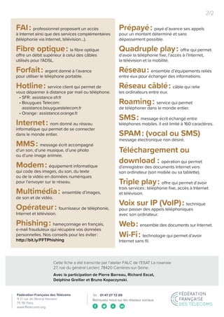 Cette fiche a été transcrite par l’atelier FALC de l’ESAT La roseraie
27, rue du général Leclerc 78420 Carrières-sur-Seine.
Avec la participation de Pierre Barreau, Richard Escat,
Delphine Grellier et Bruno Kopaczynski.
2/2
Retrouvez-nous sur les réseaux sociaux
FAI : professionnel proposant un accès
à Internet ainsi que des services complémentaires
(téléphonie via Internet, télévision...).
Fibre optique : la fibre optique
offre un débit supérieur à celui des câbles
utilisés pour l’ADSL.
Forfait : argent donné à l’avance
pour utiliser le téléphone portable.
Hotline : service client qui permet de
vous dépanner à distance par mail ou téléphone.
• SFR : assistance.sfr.fr
• Bouygues Telecom :
assistance.bouyguestelecom.fr
• Orange : assistance.orange.fr
Internet : nom donné au réseau
informatique qui permet de se connecter
dans le monde entier.
MMS : message écrit accompagné
d’un son, d’une musique, d’une photo
ou d’une image animée.
Modem : équipement informatique
qui code des images, du son, du texte
ou de la vidéo en données numériques
pour l’envoyer sur le réseau.
Multimédia : ensemble d’images,
de son et de vidéo.
Opérateur : fournisseur de téléphonie,
Internet et télévision.
Phishing : hameçonnage en français,
e-mail frauduleux qui récupère vos données
personnelles. Nos conseils pour les éviter :
http://bit.ly/FFTPhishing
Prépayé : payé d’avance ses appels
pour un montant déterminé et sans
dépassement possible.
Quadruple play : offre qui permet
d’avoir la téléphonie fixe, l’accès à l’Internet,
la télévision et la mobilité.
Réseau : ensemble d’équipements reliés
entre eux pour échanger des informations.
Réseau câblé : câble qui relie
les ordinateurs entre eux.
Roaming : service qui permet
de téléphoner dans le monde entier.
SMS : message écrit échangé entre
téléphones mobiles. Il est limité à 160 caractères.
SPAM : (vocal ou SMS)
message électronique non désiré.
Téléchargement ou
download : opération qui permet
d’enregistrer des documents Internet vers
son ordinateur (son mobile ou sa tablette).
Triple play : offre qui permet d’avoir
trois services : téléphonie fixe, accès à Internet
et télévision.
Voix sur IP (VoIP) : technique
pour passer des appels téléphoniques
avec son ordinateur.
Web : ensemble des documents sur Internet.
Wi-Fi : technologie qui permet d’avoir
Internet sans fil.
 