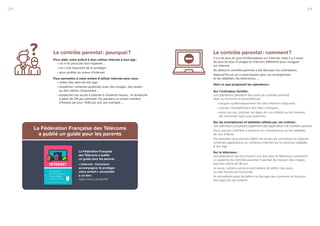 3/42/4 3/42/4
Le contrôle parental : pourquoi ?
Pour aider votre enfant à bien utiliser Internet à tout âge :
• car il ne peut pas tout regarder ;
• car c’est important de le protéger ;
• pour profiter au mieux d’Internet.
Pour permettre à votre enfant d’utiliser internet sans vous :
• visiter des sites de son âge ;
• empêcher certaines publicités avec des images, des textes
ou des vidéos choquantes ;
• empêcher son accès à Internet à certaines heures : le dimanche
à partir de 21h par exemple. Ou pendant un certain nombre
d’heures par jour : 1h30 par jour par exemple …
Le contrôle parental : comment ?
Il y a de plus en plus d’informations sur internet, mais il y a aussi
de plus en plus d’usages et d’écrans différents pour naviguer
sur internet.
Au début le contrôle parental a été fait pour les ordinateurs.
Aujourd’hui on en a aussi besoin pour les smartphones
et les tablettes, les télévisions, …
Voici ce que proposent les opérateurs :
Sur l’ordinateur familial :
Les opérateurs prévoient des outils de contrôle parental
avec au minimum la possibilité de :
• bloquer systématiquement les sites internet choquants ;
• rajouter manuellement des sites à bloquer ;
• selon les cas, préciser les âges de vos enfants ou les horaires
de connexion que vous autorisez.
Sur les smartphones et tablettes utilisés par vos enfants :
Les opérateurs proposent également des applications de contrôle parental.
Vous pouvez contrôler à distance les smartphones ou les tablettes
de vos enfants.
Par exemple vous pouvez définir les temps de connexion ou bloquer
certaines applications ou contenus internet qui ne sont pas adaptés
à leur âge.
Sur le téléviseur :
Les opérateurs qui fournissent une box pour le téléviseur proposent
un système de contrôle parental. Il permet de bloquer des images
pour les moins de 18 ans.
Là aussi, certains services permettent de définir des jours
ou des heures de la journée.
Ils permettent aussi de définir le blocage des contenus en fonction
des âges de vos enfants.
La Fédération Française des Télécoms
a publié un guide pour les parents
La Fédération Française
des Télécoms a publié
un guide pour les parents
« Internet - Comment
accompagner  protéger
votre enfant » accessible
à ce lien :
https://bit.ly/2lLMoNB
Comment
accompagner
 protéger
votre enfant
?
 