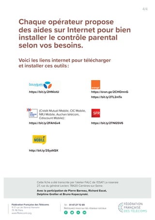 Cette fiche a été transcrite par l’atelier FALC de l’ESAT La roseraie
27, rue du général Leclerc 78420 Carrières-sur-Seine.
Avec la participation de Pierre Barreau, Richard Escat,
Delphine Grellier et Bruno Kopaczynski.
Retrouvez-nous sur les réseaux sociaux
4/4
Chaque opérateur propose
des aides sur Internet pour bien
installer le contrôle parental
selon vos besoins.
Voici les liens internet pour télécharger
et installer ces outils :
https://oran.ge/2CHOmnG
https://bit.ly/2TL2mTa
https://bit.ly/2TNG5V6
https://bit.ly/2HNistU
https://bit.ly/2FAhGx4
(Crédit Mutuel Mobile, CIC Mobile,
NRJ Mobile, Auchan télécom,
Cdiscount Mobile) :
http://bit.ly/2SydtQX
 