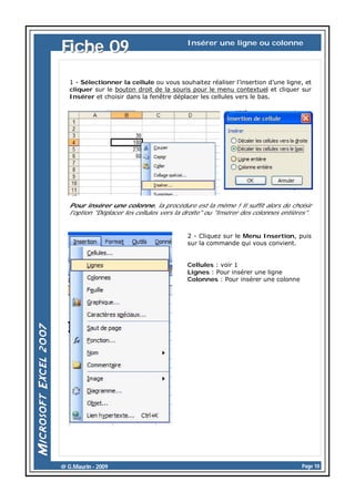 Fiche 09

Insérer une ligne ou colonne

1 - Sélectionner la cellule ou vous souhaitez réaliser l’insertion d’une ligne, et
cliquer sur le bouton droit de la souris pour le menu contextuel et cliquer sur
Insérer et choisir dans la fenêtre déplacer les cellules vers le bas.

Pour insérer une colonne, la procédure est la même ! Il suffit alors de choisir
l'option "Déplacer les cellules vers la droite" ou "Insérer des colonnes entières".

2 - Cliquez sur le Menu Insertion, puis
sur la commande qui vous convient.

Cellules : voir 1
Lignes : Pour insérer une ligne
Colonnes : Pour insérer une colonne

@ G.Maurin - 2009

Page 10

 