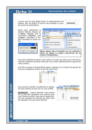 Fiche 11

Dimensionner des cellules

Il arrive que l’on soit obligé d’avoir à redimensionner les
cellules, afin de faciliter la lecture des résultats ou pour
des soucis de présentation.
Apres avoir sélectionné la
colonne désirée, Cliquez sur
le Menu Format, puis la
commande Colonne, puis
Largeur. Choisissez la largeur souhaitée et cliquez sur
OK.

Nous allons faire l’exemple sur les colonnes.
Pour les lignes il s’agira exactement de la
même manipulation.
Une autre méthode consiste à venir placer le curseur de votre souris entre deux
colonnes (attention de placer celle que vous voulez redimensionner à gauche de
votre curseur).
Une fois le curseur à double flèche apparu, appuyez sur le bouton de gauche de
la souris et déplacez-la dans le sens de votre choix

Vous pouvez contrôler visuellement la largeur
de votre colonne et ainsi voir ou vous arrêter.
REMARQUE : L’option Masquer vous permet
de ne pas faire apparaître une colonne dans
votre feuille de calcul, mais sans la supprimer.
Cas par exemple de formules de calcul dont
les résultats n’ont pas à être affichés.

@ G.Maurin - 2009

Page 12

 