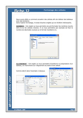 Fiche 12

Formatage des cellules

Nous avons déjà vu comment encadrer des cellules afin de réaliser des tableaux
avec des bordures.
Dans l’option formatage, il existe d’autres onglets qui se révèlent intéressants.
NOMBRES : Cet onglet va nous permettre de pré-formater les nombres inscrits
dans la ou les cellules choisies. Il va nous permettre par exemple de fixer le
nombre de décimales voulues ou le format monétaire (€).

ALIGNEMENT : Cet onglet va nous permettre d’améliorer la présentation d’un
tableau, en intervenant sur l’alignement du texte d’une cellule.

Comme décrit dans l’exemple ci-dessous

@ G.Maurin - 2009

Page 13

 