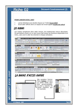 Fiche 02

Découvrir l’environnement (2)

POUR LANCER EXCEL 2007
•
•

Lancer Windows puis double-cliquez sur l’icône Excel 2007.
Excel 2007 affiche alors un espace de travail appelé Feuille de calcul

Les rubans remplacent dans cette version, les traditionnels menus déroulants.
Ils permettent d’avoir en un seul coup d’œil toutes les fonctions disponibles d’un
menu, sans avoir à aller les chercher à chaque utilisation.

Elle remplace l’ancien
Menu Fichier, et dans
sa partie droite peut
être personnalisable,
on peut y rajouter les
icônes d’actions que
l’on souhaite

@ G.Maurin - 2009

Page 03

 