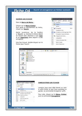 Fiche 04

Ouvrir et enregistrer un fichier existant

OUVRIR UN FICHIER
Dans la Barre de Menu :
Cliquer sur le Menu Fichier
Puis après le déroulement du menu,
cliquer sur Ouvrir.
Après ouverture, de la fenêtre
« Ouvrir », chercher le fichier désiré
en faisant bien attention à son nom
et au répertoire dans lequel il a été
enregistré
Une fois trouvé, double-cliquez sur le
fichier pour l’ouvrir

ENREGISTRER UN FICHIER

Lorsque vous avez déjà donné un nom
à votre fichier et que vous souhaitez le
garder, la commande Enregistrer suffit.
Pour cela, cliquez sur le Menu Fichier
puis la commande Enregistrer

@ G.Maurin - 2009

Page 05

 