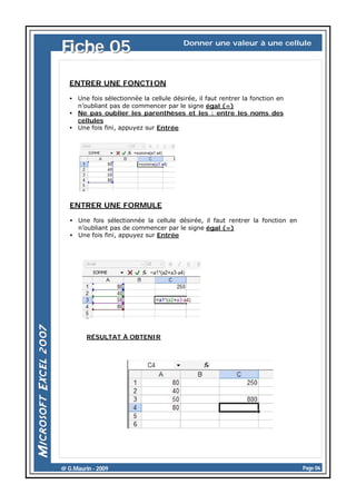 Fiche 05

Donner une valeur à une cellule

ENTRER UNE FONCTION
• Une fois sélectionnée la cellule désirée, il faut rentrer la fonction en
n’oubliant pas de commencer par le signe égal (=)
• Ne pas oublier les parenthèses et les : entre les noms des
cellules
• Une fois fini, appuyez sur Entrée

ENTRER UNE FORMULE
• Une fois sélectionnée la cellule désirée, il faut rentrer la fonction en
n’oubliant pas de commencer par le signe égal (=)
• Une fois fini, appuyez sur Entrée

RÉSULTAT À OBTENIR

@ G.Maurin - 2009

Page 06

 