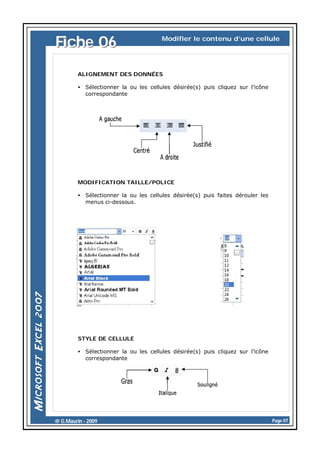 Fiche 06

Modifier le contenu d’une cellule

ALIGNEMENT DES DONNÉES
• Sélectionner la ou les cellules désirée(s) puis cliquez sur l’icône
correspondante

MODIFICATION TAILLE/POLICE
• Sélectionner la ou les cellules désirée(s) puis faites dérouler les
menus ci-dessous.

STYLE DE CELLULE
• Sélectionner la ou les cellules désirée(s) puis cliquez sur l’icône
correspondante

@ G.Maurin - 2009

Page 07

 