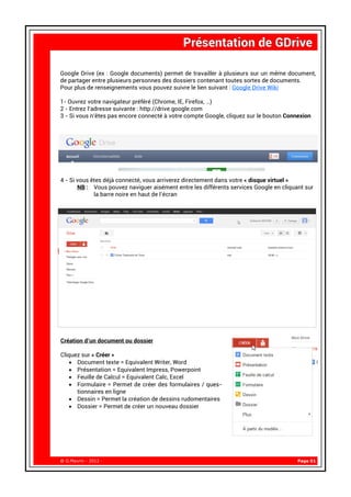 Google Drive (ex : Google documents) permet de travailler à plusieurs sur un même document,
de partager entre plusieurs personnes des dossiers contenant toutes sortes de documents.
Pour plus de renseignements vous pouvez suivre le lien suivant : Google Drive Wiki

1- Ouvrez votre navigateur préféré (Chrome, IE, Firefox, …)
2 - Entrez l’adresse suivante : http://drive.google.com
3 - Si vous n’êtes pas encore connecté à votre compte Google, cliquez sur le bouton Connexion




4 - Si vous êtes déjà connecté, vous arriverez directement dans votre « disque virtuel »
       NB : Vous pouvez naviguer aisément entre les différents services Google en cliquant sur
             la barre noire en haut de l’écran




Création d’un document ou dossier

Cliquez sur « Créer »
   • Document texte = Equivalent Writer, Word
   • Présentation = Equivalent Impress, Powerpoint
   • Feuille de Calcul = Equivalent Calc, Excel
   • Formulaire = Permet de créer des formulaires / ques-
      tionnaires en ligne
   • Dessin = Permet la création de dessins rudomentaires
   • Dossier = Permet de créer un nouveau dossier




@ G.Maurin - 2012 -                                                                     Page 01
 
