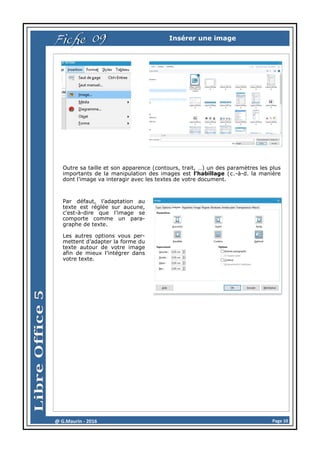 Page 10@ G.Maurin - 2016
Fiche 09 Insérer une image
Outre sa taille et son apparence (contours, trait, …) un des paramètres les plus
importants de la manipulation des images est l’habillage (c.-à-d. la manière
dont l’image va interagir avec les textes de votre document.
Par défaut, l’adaptation au
texte est réglée sur aucune,
c'est-à-dire que l’image se
comporte comme un para-
graphe de texte.
Les autres options vous per-
mettent d’adapter la forme du
texte autour de votre image
afin de mieux l’intégrer dans
votre texte.
 