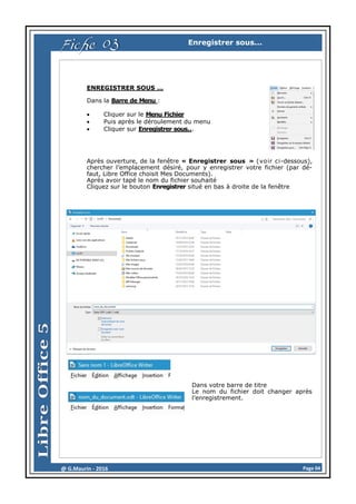 Page 04@ G.Maurin - 2016
Enregistrer sous...
ENREGISTRER SOUS …
Dans la Barre de Menu :
 Cliquer sur le Menu Fichier
 Puis après le déroulement du menu
 Cliquer sur Enregistrer sous...
Après ouverture, de la fenêtre « Enregistrer sous » (voir ci-dessous),
chercher l’emplacement désiré, pour y enregistrer votre fichier (par dé-
faut, Libre Office choisit Mes Documents).
Après avoir tapé le nom du fichier souhaité
Cliquez sur le bouton Enregistrer situé en bas à droite de la fenêtre
Dans votre barre de titre
Le nom du fichier doit changer après
l’enregistrement.
Fiche 03
 