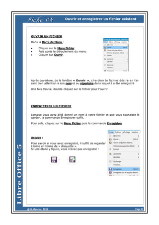 Page 05@ G.Maurin - 2016
Ouvrir et enregistrer un fichier existant
OUVRIR UN FICHIER
Dans la Barre de Menu :
 Cliquer sur le Menu Fichier
 Puis après le déroulement du menu
 Cliquer sur Ouvrir.
Après ouverture, de la fenêtre « Ouvrir », chercher le fichier désiré en fai-
sant bien attention à son nom et au répertoire dans lequel il a été enregistré
Une fois trouvé, double-cliquez sur le fichier pour l’ouvrir
ENREGISTRER UN FICHIER
Lorsque vous avez déjà donné un nom à votre fichier et que vous souhaitez le
garder, la commande Enregistrer suffit.
Pour cela, cliquez sur le Menu Fichier puis la commande Enregistrer
Astuce :
Pour savoir si vous avez enregistré, il suffit de regarder
L’icône en forme de « disquette ».
Si une étoile y figure, vous n’avez pas enregistré !
Fiche 04
 