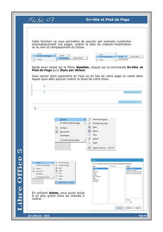 Page 08@ G.Maurin - 2016
Fiche 07 En-tête et Pied de Page
Cette fonction va vous permettre de pouvoir par exemple numéroter
automatiquement vos pages, insérer la date de création-modification
ou le nom et l’emplacement du fichier.
Après avoir cliqué sur le Menu Insertion, cliquez sur la commande En-tête et
Pied de Page puis Style par défaut.
Vous verrez alors apparaître en haut ou en bas de votre page un cadre dans
lequel vous allez pouvoir insérer le texte de votre choix.
En utilisant Autres, vous aurez accès
à un plus grand choix de champs à
insérer.
 