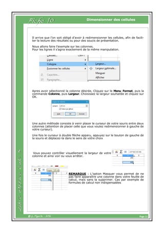 Page 11@ G.Maurin - 2016
Dimensionner des cellules
Fiche 10
Il arrive que l’on soit obligé d’avoir à redimensionner les cellules, afin de facili-
ter la lecture des résultats ou pour des soucis de présentation.
Nous allons faire l’exemple sur les colonnes.
Pour les lignes il s’agira exactement de la même manipulation.
Apres avoir sélectionné la colonne désirée, Cliquez sur le Menu Format, puis la
commande Colonne, puis Largeur. Choisissez la largeur souhaitée et cliquez sur
OK.
Une autre méthode consiste à venir placer le curseur de votre souris entre deux
colonnes (attention de placer celle que vous voulez redimensionner à gauche de
votre curseur).
Une fois le curseur à double flèche apparu, appuyez sur le bouton de gauche de
la souris et déplacez-la dans le sens de votre choix
Vous pouvez contrôler visuellement la largeur de votre
colonne et ainsi voir ou vous arrêter.
REMARQUE : L’option Masquer vous permet de ne
pas faire apparaître une colonne dans votre feuille de
calcul, mais sans la supprimer. Cas par exemple de
formules de calcul non indispensables
 
