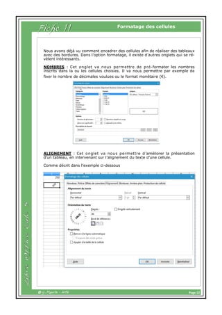 Page 12@ G.Maurin - 2016
Formatage des cellules
Fiche 11
Nous avons déjà vu comment encadrer des cellules afin de réaliser des tableaux
avec des bordures. Dans l’option formatage, il existe d’autres onglets qui se ré-
vèlent intéressants.
NOMBRES : Cet onglet va nous permettre de pré-formater les nombres
inscrits dans la ou les cellules choisies. Il va nous permettre par exemple de
fixer le nombre de décimales voulues ou le format monétaire (€).
ALIGNEMENT : Cet onglet va nous permettre d’améliorer la présentation
d’un tableau, en intervenant sur l’alignement du texte d’une cellule.
Comme décrit dans l’exemple ci-dessous
 