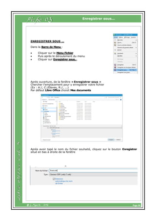 Page 04@ G.Maurin - 2016
Enregistrer sous...
ENREGISTRER SOUS …
Dans la Barre de Menu :
 Cliquer sur le Menu Fichier
 Puis après le déroulement du menu
 Cliquer sur Enregistrer sous...
Après ouverture, de la fenêtre « Enregistrer sous »
Chercher l’emplacement pour y enregistrer votre fichier
(Ex : A:/, C:/Eleves, R:/, ...)
Par défaut Libre Office choisit Mes documents
Après avoir tapé le nom du fichier souhaité, cliquez sur le bouton Enregistrer
situé en bas à droite de la fenêtre
Fiche 03
 