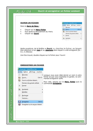 Page 05@ G.Maurin - 2016
Ouvrir et enregistrer un fichier existant
OUVRIR UN FICHIER
Dans la Barre de Menu :
 Cliquer sur le Menu Fichier
 Puis après le déroulement du menu
 Cliquer sur Ouvrir.
Après ouverture, de la fenêtre « Ouvrir », chercher le fichier, en faisant
bien attention à son nom et au répertoire dans lequel il a été enregistré (Ex :
A:/, C:/Eleves)
Une fois trouvé, double-cliquez sur le fichier pour l’ouvrir
ENREGISTRER UN FICHIER
Lorsque vous avez déjà donné un nom à votre
fichier et que vous souhaitez le garder, la com-
mande Enregistrer suffit.
Pour cela, cliquez sur le Menu Fichier puis la
commande Enregistrer
Fiche 04
 