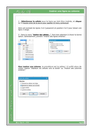 Page 09@ G.Maurin - 2016
Insérer une ligne ou colonne
Fiche 08
1 - Sélectionner la cellule sous la ligne qui doit être insérée, et cliquer
sur le bouton droit de la souris pour appeler le menu contextuel.
Dans cet exemple les lignes 3 et 4 passeront en position 4 et 5 pour laisser une
ligne 3 vierge.
2 - Dans le menu "Insérer des cellules...", faire bien attention à choisir la bonne
option. Généralement, prendre "Insérer des lignes entières".
Pour insérer une colonne, la procédure est la même ! Il suffit alors de
choisir l'option "Déplacer les cellules vers la droite" ou "Insérer des colonnes
entières".
 