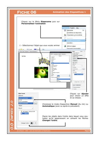 Animation des Diapositives 1

Fiche 06

Cliquez sur le Menu Diaporama puis sur
Personnaliser l’animation

1 - Sélectionnez l’objet que vous voulez animer

Cliquez sur Ajouter
pour choisir un effet
et sa vitesse.

Choisissez le mode d’apparition Manuel (Au clic) ou
Automatique (avec ou après le précedent)

Placez les objets dans l’ordre dans lequel vous souhaitez qu’ils apparaissent en utilisant les flèches
Changer l’ordre.

@ G.Maurin - 2007 - Libre de Distribution et Modification

Page 07

 