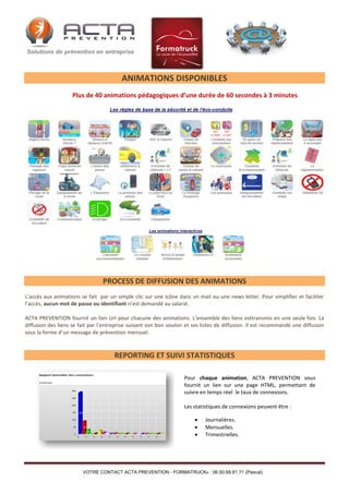 ANIMATIONS DISPONIBLES
Plus de 40 animations pédagogiques d’une durée de 60 secondes à 3 minutes

PROCESS DE DIFFUSION DES ANIMATIONS
L’accès aux animations se fait par un simple clic sur une icône dans un mail ou une news letter. Pour simplifier et faciliter
l’accès, aucun mot de passe ou identifiant n’est demandé au salarié.
ACTA PREVENTION fournit un lien Url pour chacune des animations. L’ensemble des liens esttransmis en une seule fois. La
diffusion des liens se fait par l’entreprise suivant son bon vouloir et ses listes de diffusion. Il est recommandé une diffusion
sous la forme d’un message de prévention mensuel.

REPORTING ET SUIVI STATISTIQUES
Pour chaque animation, ACTA PREVENTION vous
fournit un lien sur une page HTML, permettant de
suivre en temps réel le taux de connexions.
Les statistiques de connexions peuvent être :




Journalières.
Mensuelles.
Trimestrielles.

VOTRE CONTACT ACTA PREVENTION - FORMATRUCK® : 06.50.68.81.71 (Pascal)

 