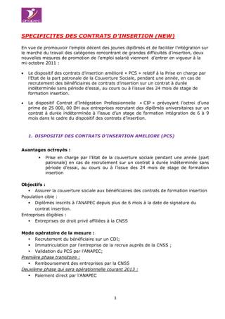 3èmes Assises de l’Emplo3èmes Assises
3
SPECIFICITES DES CONTRATS D’INSERTION (NEW)
En vue de promouvoir l’emploi décent des jeunes diplômés et de faciliter l’intégration sur
le marché du travail des catégories rencontrant de grandes difficultés d’insertion, deux
nouvelles mesures de promotion de l’emploi salarié viennent d’entrer en vigueur à la
mi-octobre 2011 :
 Le dispositif des contrats d’insertion amélioré « PCS » relatif à la Prise en charge par
l’Etat de la part patronale de la Couverture Sociale, pendant une année, en cas de
recrutement des bénéficiaires de contrats d’insertion sur un contrat à durée
indéterminée sans période d’essai, au cours ou à l’issue des 24 mois de stage de
formation insertion.
 Le dispositif Contrat d’Intégration Professionnelle « CIP » prévoyant l’octroi d’une
prime de 25 000, 00 DH aux entreprises recrutant des diplômés universitaires sur un
contrat à durée indéterminée à l’issue d’un stage de formation intégration de 6 à 9
mois dans le cadre du dispositif des contrats d’insertion.
1. DISPOSITIF DES CONTRATS D’INSERTION AMELIORE (PCS)
Avantages octroyés :
 Prise en charge par l’Etat de la couverture sociale pendant une année (part
patronale) en cas de recrutement sur un contrat à durée indéterminée sans
période d’essai, au cours ou à l’issue des 24 mois de stage de formation
insertion
Objectifs :
 Assurer la couverture sociale aux bénéficiaires des contrats de formation insertion
Population cible :
 Diplômés inscrits à l’ANAPEC depuis plus de 6 mois à la date de signature du
contrat insertion.
Entreprises éligibles :
 Entreprises de droit privé affiliées à la CNSS
Mode opératoire de la mesure :
 Recrutement du bénéficiaire sur un CDI;
 Immatriculation par l’entreprise de la recrue auprès de la CNSS ;
 Validation du PCS par l’ANAPEC;
Première phase transitoire :
 Remboursement des entreprises par la CNSS
Deuxième phase qui sera opérationnelle courant 2013 :
 Paiement direct par l’ANAPEC
 