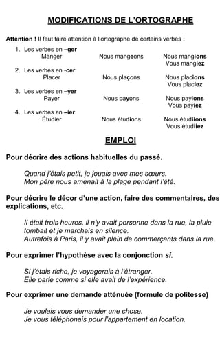 MODIFICATIONS DE L’ORTOGRAPHE
Attention ! Il faut faire attention à l’ortographe de certains verbes :
1. Les verbes en –ger
Manger Nous mangeons Nous mangions
Vous mangiez
2. Les verbes en -cer
Placer Nous plaçons Nous placions
Vous placiez
3. Les verbes en –yer
Payer Nous payons Nous payions
Vous payiez
4. Les verbes en –ier
Étudier Nous étudions Nous étudiions
Vous étudiiez
EMPLOI
Pour décrire des actions habituelles du passé.
Quand j’étais petit, je jouais avec mes sœurs.
Mon père nous amenait à la plage pendant l’été.
Pour décrire le décor d’une action, faire des commentaires, des
explications, etc.
Il était trois heures, il n’y avait personne dans la rue, la pluie
tombait et je marchais en silence.
Autrefois à Paris, il y avait plein de commerçants dans la rue.
Pour exprimer l’hypothèse avec la conjonction si.
Si j’étais riche, je voyagerais à l’étranger.
Elle parle comme si elle avait de l’expérience.
Pour exprimer une demande atténuée (formule de politesse)
Je voulais vous demander une chose.
Je vous téléphonais pour l’appartement en location.
 
