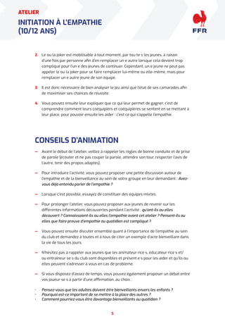 5
ATELIER
INITIATION À L’EMPATHIE
(10/12 ANS)
2. Le ou la joker est mobilisable à tout moment, par tou·te·s les jeunes, à raison
d’une fois par personne afin d’en remplacer un·e autre lorsque cela devient trop
compliqué pour l’un·e des jeunes de continuer. Cependant, un·e jeune ne peut pas
appeler le ou la joker pour se faire remplacer lui-même ou elle-même, mais pour
remplacer un·e autre jeune de son équipe.
3. Il est donc nécessaire de bien analyser le jeu ainsi que l’état de ses camarades afin
de maximiser ses chances de réussite.
4. Vous pouvez ensuite leur expliquer que ce qui leur permet de gagner, c’est de
comprendre comment leurs coéquipiers et coéquipières se sentent en se mettant à
leur place, pour pouvoir ensuite les aider : c’est ce qui s’appelle l’empathie.
CONSEILS D’ANIMATION
— Avant le début de l’atelier, veillez à rappeler les règles de bonne conduite et de prise
de parole (écouter et ne pas couper la parole, attendre son tour, respecter l’avis de
l’autre, tenir des propos adaptés).
— Pour introduire l’activité, vous pouvez proposer une petite discussion autour de
l’empathie et de la bienveillance au sein de votre groupe en leur demandant : Avez-
vous déjà entendu parler de l’empathie ?
— Lorsque c’est possible, essayez de constituer des équipes mixtes.
— Pour prolonger l’atelier, vous pouvez proposer aux jeunes de revenir sur les
différentes informations découvertes pendant l’activité : qu’ont-ils ou elles
découvert ? Connaissaient-ils ou elles l’empathie avant cet atelier ? Pensent-ils ou
elles que faire preuve d’empathie au quotidien est compliqué ?
— Vous pouvez ensuite discuter ensemble quant à l’importance de l’empathie au sein
du club et demandez à toutes et à tous de citer un exemple d’acte bienveillant dans
la vie de tous les jours.
— N’hésitez pas à rappeler aux jeunes que les animateur·rice·s, éducateur·rice·s et/
ou entraîneur·se·s du club sont disponibles et présent·e·s pour les aider et qu’ils ou
elles peuvent s’adresser à vous en cas de problème.
— Si vous disposez d’assez de temps, vous pouvez également proposer un débat entre
vos joueur·se·s à partir d’une affirmation, au choix :
• Pensez-vous que les adultes doivent être bienveillants envers les enfants ?
• Pourquoi est-ce important de se mettre à la place des autres ?
• Comment pourriez-vous être davantage bienveillants au quotidien ?
 