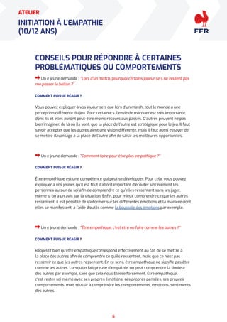 6
ATELIER
INITIATION À L’EMPATHIE
(10/12 ANS)
CONSEILS POUR RÉPONDRE À CERTAINES
PROBLÉMATIQUES OU COMPORTEMENTS
Un·e jeune demande : “Lors d’un match, pourquoi certains joueur·se·s ne veulent pas
me passer le ballon ?”
COMMENT PUIS-JE RÉAGIR ?
Vous pouvez expliquer à vos joueur·se·s que lors d’un match, tout le monde a une
perception différente du jeu. Pour certain·e·s, l’envie de marquer est très importante,
donc ils et elles auront peut-être moins recours aux passes. D’autres peuvent ne pas
bien imaginer, de là où ils sont, que la place de l’autre est stratégique pour le jeu. Il faut
savoir accepter que les autres aient une vision différente, mais il faut aussi essayer de
se mettre davantage à la place de l’autre afin de saisir les meilleures opportunités.
Un·e jeune demande : “Comment faire pour être plus empathique ?”
COMMENT PUIS-JE RÉAGIR ?
Être empathique est une compétence qui peut se développer. Pour cela, vous pouvez
expliquer à vos jeunes qu’il est tout d’abord important d’écouter sincèrement les
personnes autour de soi afin de comprendre ce qu’elles ressentent sans les juger,
même si on a un avis sur la situation. Enfin, pour mieux comprendre ce que les autres
ressentent, il est possible de s’informer sur les différentes émotions et la manière dont
elles se manifestent, à l’aide d’outils comme la boussole des émotions par exemple.
Un·e jeune demande : “Être empathique, c’est être ou faire comme les autres ?”
COMMENT PUIS-JE RÉAGIR ?
Rappelez bien qu’être empathique correspond effectivement au fait de se mettre à
la place des autres afin de comprendre ce qu’ils ressentent, mais que ce n’est pas
ressentir ce que les autres ressentent. En ce sens, être empathique ne signifie pas être
comme les autres. Lorsqu’on fait preuve d’empathie, on peut comprendre la douleur
des autres par exemple, sans que cela nous blesse forcément. Être empathique,
c’est rester soi même avec ses propres émotions, ses propres pensées, ses propres
comportements, mais réussir à comprendre les comportements, émotions, sentiments
des autres.
 