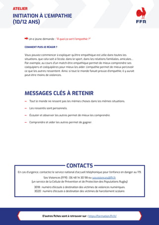 7
ATELIER
INITIATION À L’EMPATHIE
(10/12 ANS)
Un·e jeune demande : “À quoi ça sert l’empathie ?”
COMMENT PUIS-JE RÉAGIR ?
Vous pouvez commencer à expliquer qu’être empathique est utile dans toutes les
situations, que cela soit à l’école, dans le sport, dans les relations familiales, amicales…
Par exemple, au cours d’un match être empathique permet de mieux comprendre ses
coéquipiers et coéquipières pour mieux les aider. L’empathie permet de mieux percevoir
ce que les autres ressentent. Ainsi, si tout le monde faisait preuve d’empathie, il y aurait
peut-être moins de violences.
MESSAGES CLÉS À RETENIR
— Tout le monde ne ressent pas les mêmes choses dans les mêmes situations.
— Les ressentis sont personnels.
— Écouter et observer les autres permet de mieux les comprendre.
— Comprendre et aider les autres permet de gagner.
CONTACTS
En cas d’urgence, contactez le service national d’accueil téléphonique pour l’enfance en danger au 119.
Sos Violences (FFR) : 06 48 14 30 98 ou sosviolences@ffr.fr
(un service de la Cellule de Prévention et de Protection des Populations Rugby)
3018 : numéro d’écoute à destination des victimes de violences numériques.
3020 : numéro d’écoute à destination des victimes de harcèlement scolaire.
D’autres fiches sont à retrouver sur : https://formation.ffr.fr/
 