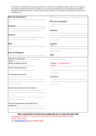 Cette fiche a été réalisée dans le cadre du travail sur la sécurité et la cohabitation dans l’espace. Il est important
      que chaque association transmette le calendrier de ses sorties et des randonnées qu’elle organise pour le public, à
      la Fédération départementale de la chasse afin que celle-ci informe les associations communales de chasse et les
      chasses privées.

Nom de l’association :                                                         ......................................................................
......................................................................         ......
.....                                                                          Nom de l’animateur :
                                                                               ......................................................................
Adresse : ......................................................               ......
......................................................................
.............................................................                  Adresse :
                                                                               ......................................................................
Contact :                                                                      ......................................................................
......................................................................         ......................................................................
.......................................................                        ..................

Mail :                                                                         Contact :
......................................................................         .Tél :..............................................................
......                                                                         ......................................................................
                                                                               ...................
Nom du Président :
......................................................................         Mail :
                                                                               ......................................................................
Date de la randonnée :................................                          ................................
Durée :...........................
Heure de départ prévue :                                                       Contact : .(si différent ci-
.....................................................                          dessus)................................................................
Heure d'arrivée prévue :                                                       ........
.....................................................                          ............................................................................
                                                                               ..................
Communes traversées :
..................................................                             Remarque :
............................................................................   .........................................................................
............................................................................   ............................................................................
..........................                                                     ..................

Zones traversées sur les communes :
....................................................................
............................................................................
.............
............................................................................
................................

Nom de l'animateur responsable de la
randonnée : ........................................................
...........................................................................


              Merci de joindre le tracé de la randonnée sur un fond de carte IGN
      A retourner à: FDC 07 l’Escrinet 07 200 SAINT-ETIENNE-DE-BOULOGNE
      Tél:04 75 87 88 20
      Ou: fdc07@fdc07.fr (Denis AMBLARD)
 