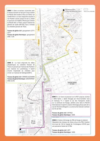 Zone 1
ZONE 1 : Dans ce secteur, la jonction avec
le réseau existant se fait par la sous-station
du Moulin Vert située à Vitry-sur-Seine, rue
Camille Risch. Le tracé emprunte ensuite la
rue Pauline Lacroix jusqu’à la rue G. Urbain
et poursuit rue Frédéric Mistral puis Chemin
du Moulin Vert, à Thiais, jusqu’à l’avenue du
général de Gaulle (RD160), face à l’entrée
du cimetière parisien de Thiais.
Travaux de génie civil : groupement LCTP /
SETP
Travaux de génie thermique : groupement
SPAC / GTA
ZONE 2 : Le tracé emprunte les allées
périphériques du cimetière Parisien de
Thiais en passant par l’avenue des Pavillons
puis l’avenue du Luxembourg. Il rejoint
ensuite l’esplanade du cimetière pour
arriver sur l’avenue de Stalingrad (RD7).
Travaux de génie civil : DARRAS  JOUANIN
Travauxdegéniethermique:GROUPEMENT
SPAC  GTA
ZONE 4 : Station d’échange du MIN de Rungis (à réaliser)
Séparation des réseaux de choisy-vitry et du MIN. Création
d’un local de 150 m2 équipé de 3 échangeurs HP/HP pour
une puissance totale de 22 MW.
Travaux de génie civil : AMT
Travaux de génie thermique : SADE
ZONE 3 : Le tracé se poursuit sur la RD7 jusqu’au secteur
« Belle Épine ». Après fonçage par micro-tunnelier sous
le tramway T7, il rejoint la rue des Transports située
sur la commune de Rungis, pénètre ainsi dans le Marché
International et rejoint la station d’échange prévue près de la
rue de l’Ancienne Bergerie. La construction devrait s’achever
à la fin de l’été.
Travaux de génie civil : EIFFAGE
Travaux de génie thermique : SADE
Vitry-sur-seine
thiais
chevilly-larue
RD7parisRD7province
rungis
cimetière parisien
de thiais
CH2
Zone 2
Zone 3
Zone 4
MIN de
Rungis
RD 160
Raccordement au réseau
de Choisy-Vitry existant (rue C. Risch) Travaux en cours au 15/05/2014
 