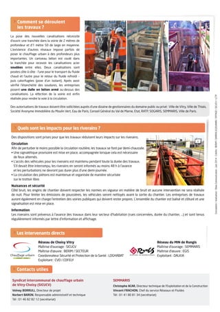 Les intervenants directs
 Comment se déroulent
les travaux ?
La pose des nouvelles canalisations nécessite
d’ouvrir une tranchée dans la voirie de 2 mètres de
profondeur et d’1 mètre 50 de large en moyenne.
L’existence d’autres réseaux impose parfois de
poser le chauffage urbain à des profondeurs plus
importantes. Un caniveau béton est coulé dans
la tranchée pour recevoir les canalisations acier
soudées entre elles. Deux canalisations sont
posées côte à côte - l’une pour le transport du fluide
chaud et l’autre pour le retour du fluide refroidi –
puis calorifugées (pose d’un isolant). Après avoir
vérifié l’étanchéité des soudures, les entreprises
posent une dalle en béton armé au-dessus des
canalisations. La réfection de la voirie est enfin
réalisée pour rendre la voie à la circulation.
Conception/réalisation:ObeaCommunication-Juin2014-Crédits:BERIM/DARRASJOUANIN/EIFFAGE/SICUCV/LCTP
 Quels sont les impacts pour les riverains ?
Des dispositions sont prises pour que les travaux réduisent leurs impacts sur les riverains.
Circulation
Afin de perturber le moins possible la circulation routière, les travaux se font par demi-chaussée.
• Une signalétique provisoire est mise en place, accompagnée lorsque cela est nécessaire
de feux alternés.
• L’accès des véhicules pour les riverains est maintenu pendant toute la durée des travaux.
S’il devait être interrompu, les riverains en seront informés au moins 48 h à l’avance
et les perturbations ne devront pas durer plus d’une demi-journée.
• La circulation des piétons est maintenue et organisée de manière sécurisée
sur le trottoir libre.
Nuisances et sécurité
Côté bruit, les engins de chantier doivent respecter les normes en vigueur en matière de bruit et aucune intervention ne sera réalisée
de nuit. Pour limiter les émissions de poussières, les véhicules seront nettoyés avant la sortie du chantier. Les entreprises de travaux
auront également en charge l’entretien des voiries publiques qui doivent rester propres. L’ensemble du chantier est balisé et clôturé et une
signalisation est mise en place.
Information
Les riverains sont prévenus à l’avance des travaux dans leur secteur d’habitation (rues concernées, durée du chantier, …) et sont tenus
régulièrement informés par lettre d’information et affichage.
Syndicat intercommunal de chauffage urbain
de Vitry-Choisy (SICUCV)
Volney BORRULL, Directeur de projet
Norbert BARON, Responsable administratif et technique
Tél : 01 46 82 82 12 (secrétariat)
SEMMARIS
Christophe ACAR, Directeur technique de l’Exploitation et de la Construction
Vincent FRACHON, Chef du service Réseaux et Fluides
Tél : 01 41 80 81 34 (secrétariat)
 Contacts utiles
Réseau de Choisy Vitry
Maîtrise d’ouvrage : SICUCV
Maîtrise d’œuvre : BERIM / SECTEUR
Coordonnateur Sécurité et Protection de la Santé : LOGHABAT
Exploitant : CVD / COFELY
Réseau du MIN de Rungis
Maîtrise d’ouvrage : SEMMARIS
Maîtrise d’œuvre : EGIS
Exploitant : DALKIA
Des autorisations de travaux doivent être sollicitées auprès d’une dizaine de gestionnaires du domaine public ou privé : Ville de Vitry, Ville de Thiais,
Société Anonyme Immobilière du Moulin Vert, Eau de Paris, Conseil Général du Val de Marne, Etat, RATP, SOGARIS, SEMMARIS, Ville de Paris.
 