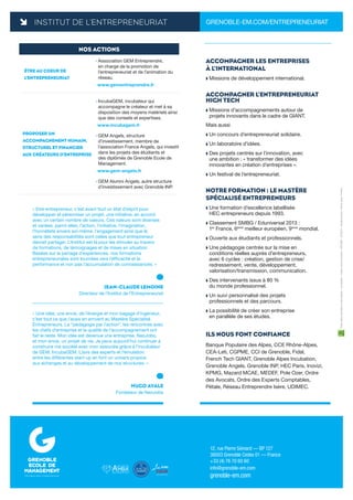 INSTITUT DE L’ENTREPRENEURIAT GRENOBLE-EM.COM/ENTREPRENEURIAT
12, rue Pierre Sémard — BP 127
38003 Grenoble Cedex 01 — France
+33 (4) 76 70 60 60
info@grenoble-em.com
grenoble-em.com
*
Fairenaîtredesidéesetdestalents-Conception:Insigncommunications/DIKOMO-02/2015-Créditsphotos:PierreJayet/Prisme
NOS ACTIONS
ÊTRE AU COEUR DE
L’ENTREPRENEURIAT
› Association GEM Entreprendre,
en charge de la promotion de
l’entrepreneuriat et de l’animation du
réseau.
www.gementreprendre.fr
PROPOSER UN
ACCOMPAGNEMENT HUMAIN,
STRUCTUREL ET FINANCIER
AUX CRÉATEURS D’ENTREPRISE
› IncubaGEM, incubateur qui
accompagne le créateur et met à sa
disposition des moyens matériels ainsi
que des conseils et expertises.
www.incubagem.fr
› GEM Angels, structure
d’investissement, membre de
l’association France Angels, qui investit
dans les projets des étudiants et
des diplômés de Grenoble Ecole de
Management.
www.gem-angels.fr
› GEM Alumni Angels, autre structure
d’investissement avec Grenoble INP.
ACCOMPAGNER LES ENTREPRISES
À L’INTERNATIONAL
 Missions de développement international.
ACCOMPAGNER L’ENTREPRENEURIAT
HIGH TECH
 Missions d’accompagnements autour de
projets innovants dans le cadre de GIANT.
Mais aussi
 Un concours d’entrepreneuriat solidaire.
 Un laboratoire d’idées.
 Des projets centrés sur l’innovation, avec
une ambition : « transformer des idées
innovantes en création d’entreprises ».
 Un festival de l’entrepreneuriat.
NOTRE FORMATION : LE MASTÈRE
SPÉCIALISÉ ENTREPRENEURS
 Une formation d’excellence labellisée
HEC entrepreneurs depuis 1993.
 Classement SMBG / Eduniversal 2013 :
1er
France, 6ème
meilleur européen, 9ème
mondial.
 Ouverte aux étudiants et professionnels.
 Une pédagogie centrée sur la mise en
conditions réelles auprès d’entrepreneurs,
avec 6 cycles : création, gestion de crise/
redressement, vente, développement,
valorisation/transmission, communication.
 Des intervenants issus à 80 %
du monde professionnel.
 Un suivi personnalisé des projets
professionnels et des parcours.
 La possibilité de créer son entreprise
en parallèle de ses études.
ILS NOUS FONT CONFIANCE
Banque Populaire des Alpes, CCE Rhône-Alpes,
CEA-Leti, CGPME, CCI de Grenoble, Fidal,
French Tech GIANT, Grenoble Alpes Incubation,
Grenoble Angels, Grenoble INP, HEC Paris, Inovizi,
KPMG, Mazard MCAE, MEDEF, Pole Ozer, Ordre
des Avocats, Ordre des Experts Comptables,
Pétale, Réseau Entreprendre Isère, UDIMEC.
JEAN-CLAUDE LEMOINE
Directeur de l’Institut de l’Entrepreneuriat
« Etre entrepreneur, c’est avant tout un état d’esprit pour
développer et pérenniser un projet, une initiative, en accord
avec un certain nombre de valeurs. Ces valeurs sont diverses
et variées, parmi elles, l’action, l’initiative, l’imagination,
l’honnêteté envers soi-même, l’engagement ainsi que le
sens des responsabilités sont celles que tout entrepreneur
devrait partager. L’Institut est là pour les stimuler au travers
de formations, de témoignages et de mises en situation.
Basées sur le partage d’expériences, nos formations
entrepreneuriales sont tournées vers l’efficacité et la
performance et non pas l’accumulation de connaissances. »
HUGO AVALE
Fondateur de NeoJobs
« Une idée, une envie, de l’énergie et mon bagage d’ingénieur,
c’est tout ce que j’avais en arrivant au Mastère Spécialisé
Entrepreneurs. La “pédagogie par l’action”, les rencontres avec
les chefs d’entreprise et la qualité de l’accompagnement ont
fait le reste. Mon idée est devenue une entreprise, NeoJobs,
et mon envie, un projet de vie. Je peux aujourd’hui continuer à
construire ma société avec mon associée grâce à l’incubateur
de GEM, IncubaGEM. L’avis des experts et l’émulation
entre les différentes start-up en font un univers propice
aux échanges et au développement de nos structures. »
 