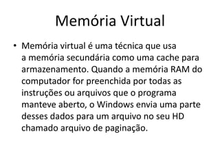 Memória Virtual
• Memória virtual é uma técnica que usa
a memória secundária como uma cache para
armazenamento. Quando a memória RAM do
computador for preenchida por todas as
instruções ou arquivos que o programa
manteve aberto, o Windows envia uma parte
desses dados para um arquivo no seu HD
chamado arquivo de paginação.
 